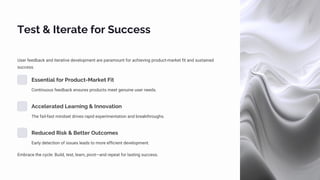 Test & Iterate for Success
User feedback and iterative development are paramount for achieving product-market fit and sustained
success.
Essential for Product-Market Fit
Continuous feedback ensures products meet genuine user needs.
Accelerated Learning & Innovation
The fail-fast mindset drives rapid experimentation and breakthroughs.
Reduced Risk & Better Outcomes
Early detection of issues leads to more efficient development.
Embrace the cycle: Build, test, learn, pivot—and repeat for lasting success.
 
