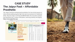 CASE STUDY
The Jaipur Foot – Affordable
Prosthetic
The Jaipur Foot has revolutionized prosthetics for low-income person in
India ,directly addressing the high cost and inconvenience of traditional
limbs. Since its origin in 1975 by the BMVSS NGO, this innovative solution
has benefited over 2 million individuals, restoring mobility and dignity.
https://www.jaipurfoot.org/
 