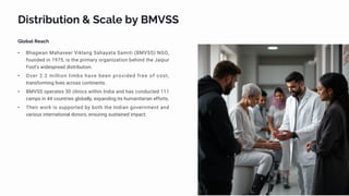 Distribution & Scale by BMVSS
Global Reach
• Bhagwan Mahaveer Viklang Sahayata Samiti (BMVSS) NGO,
founded in 1975, is the primary organization behind the Jaipur
Foot's widespread distribution.
• Over 2.2 million limbs have been provided free of cost,
transforming lives across continents.
• BMVSS operates 30 clinics within India and has conducted 111
camps in 44 countries globally, expanding its humanitarian efforts.
• Their work is supported by both the Indian government and
various international donors, ensuring sustained impact.
 