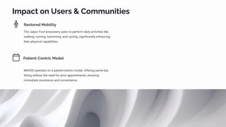 Impact on Users & Communities
Restored Mobility
The Jaipur Foot empowers users to perform daily activities like
walking, running, swimming, and cycling, significantly enhancing
their physical capabilities.
Patient-Centric Model
BMVSS operates on a patient-centric model, offering same-day
fitting without the need for prior appointments, ensuring
immediate assistance and convenience.
 