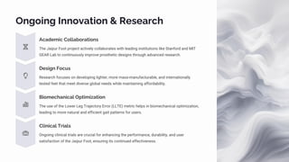 Ongoing Innovation & Research
Academic Collaborations
The Jaipur Foot project actively collaborates with leading institutions like Stanford and MIT
GEAR Lab to continuously improve prosthetic designs through advanced research.
Design Focus
Research focuses on developing lighter, more mass-manufacturable, and internationally
tested feet that meet diverse global needs while maintaining affordability.
Biomechanical Optimization
The use of the Lower Leg Trajectory Error (LLTE) metric helps in biomechanical optimization,
leading to more natural and efficient gait patterns for users.
Clinical Trials
Ongoing clinical trials are crucial for enhancing the performance, durability, and user
satisfaction of the Jaipur Foot, ensuring its continued effectiveness.
 