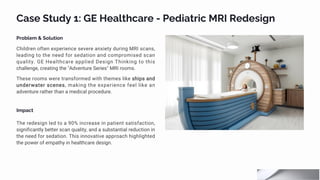 Case Study 1: GE Healthcare - Pediatric MRI Redesign
Problem & Solution
Children often experience severe anxiety during MRI scans,
leading to the need for sedation and compromised scan
quality. GE Healthcare applied Design Thinking to this
challenge, creating the "Adventure Series" MRI rooms.
These rooms were transformed with themes like ships and
underwater scenes, making the experience feel like an
adventure rather than a medical procedure.
Impact
The redesign led to a 90% increase in patient satisfaction,
significantly better scan quality, and a substantial reduction in
the need for sedation. This innovative approach highlighted
the power of empathy in healthcare design.
 