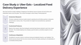 Case Study 2: Uber Eats - Localized Food
Delivery Experience
Uber Eats faced the complex challenge of adapting its food delivery service to diverse city food cultures and
stakeholder needs around the globe. Their solution leveraged a robust Design Thinking approach.
Immersive Research
The team conducted immersive market research, spending time with delivery partners, restaurants,
and end-users in various cities. This provided rich insights into local preferences, operational
challenges,.
Customized Features
Based on this research, Uber Eats developed customized app features tailored to each city's unique
demands. This included adapting menu displays, payment options, and delivery logistics to local
conditions.
Continuous Adaptation
The platform's success is built on continuous testing and adaptation based on user feedback. This
iterative process ensures that the service remains relevant and highly satisfying for all stakeholders in
a constantly evolving market.
 