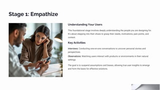 Stage 1: Empathize
Understanding Your Users
This foundational stage involves deeply understanding the people you are designing for.
It's about stepping into their shoes to grasp their needs, motivations, pain points, and
context.
Key Activities
Interviews: Conducting one-on-one conversations to uncover personal stories and
perspectives.
Observations: Watching users interact with products or environments in their natural
settings.
The goal is to suspend assumptions and biases, allowing true user insights to emerge
and form the basis for effective solutions.
 
