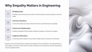 Why Empathy Matters in Engineering
Bridging Gaps
Empathy connects technical work with its real-world impact, ensuring solutions meet user
needs.
Inclusive Solutions
It drives the creation of products that serve diverse users effectively and equitably.
Enhanced Collaboration
Empathy strengthens bonds between engineers, designers, and product managers.
Engineer Motivation
Connecting code to people's lives provides a deeper sense of purpose and motivation.
Empathy is the critical link between engineering excellence and user satisfaction. By understanding our
users deeply, we foster innovation that truly makes a difference in their daily lives, transforming abstract
code into tangible benefits.
 