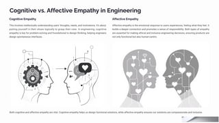 Cognitive vs. Affective Empathy in Engineering
Cognitive Empathy
This involves intellectually understanding users' thoughts, needs, and motivations. It's about
putting yourself in their shoes logically to grasp their view. In engineering, cognitive
empathy is key for problem-solving and foundational to design thinking, helping engineers
design spontaneous interfaces.
Affective Empathy
Affective empathy is the emotional response to users experiences, feeling what they feel. It
builds a deeper connection and promotes a sense of responsibility. Both types of empathy
are essential for making ethical and inclusive engineering decisions, ensuring products are
not only functional but also human-centric.
Both cognitive and affective empathy are vital. Cognitive empathy helps us design functional solutions, while affective empathy ensures our solutions are compassionate and inclusive.
 