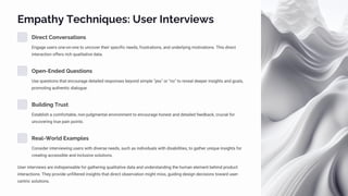 Empathy Techniques: User Interviews
Direct Conversations
Engage users one-on-one to uncover their specific needs, frustrations, and underlying motivations. This direct
interaction offers rich qualitative data.
Open-Ended Questions
Use questions that encourage detailed responses beyond simple "yes" or "no" to reveal deeper insights and goals,
promoting authentic dialogue.
Building Trust
Establish a comfortable, non-judgmental environment to encourage honest and detailed feedback, crucial for
uncovering true pain points.
Real-World Examples
Consider interviewing users with diverse needs, such as individuals with disabilities, to gather unique insights for
creating accessible and inclusive solutions.
User interviews are indispensable for gathering qualitative data and understanding the human element behind product
interactions. They provide unfiltered insights that direct observation might miss, guiding design decisions toward user-
centric solutions.
 