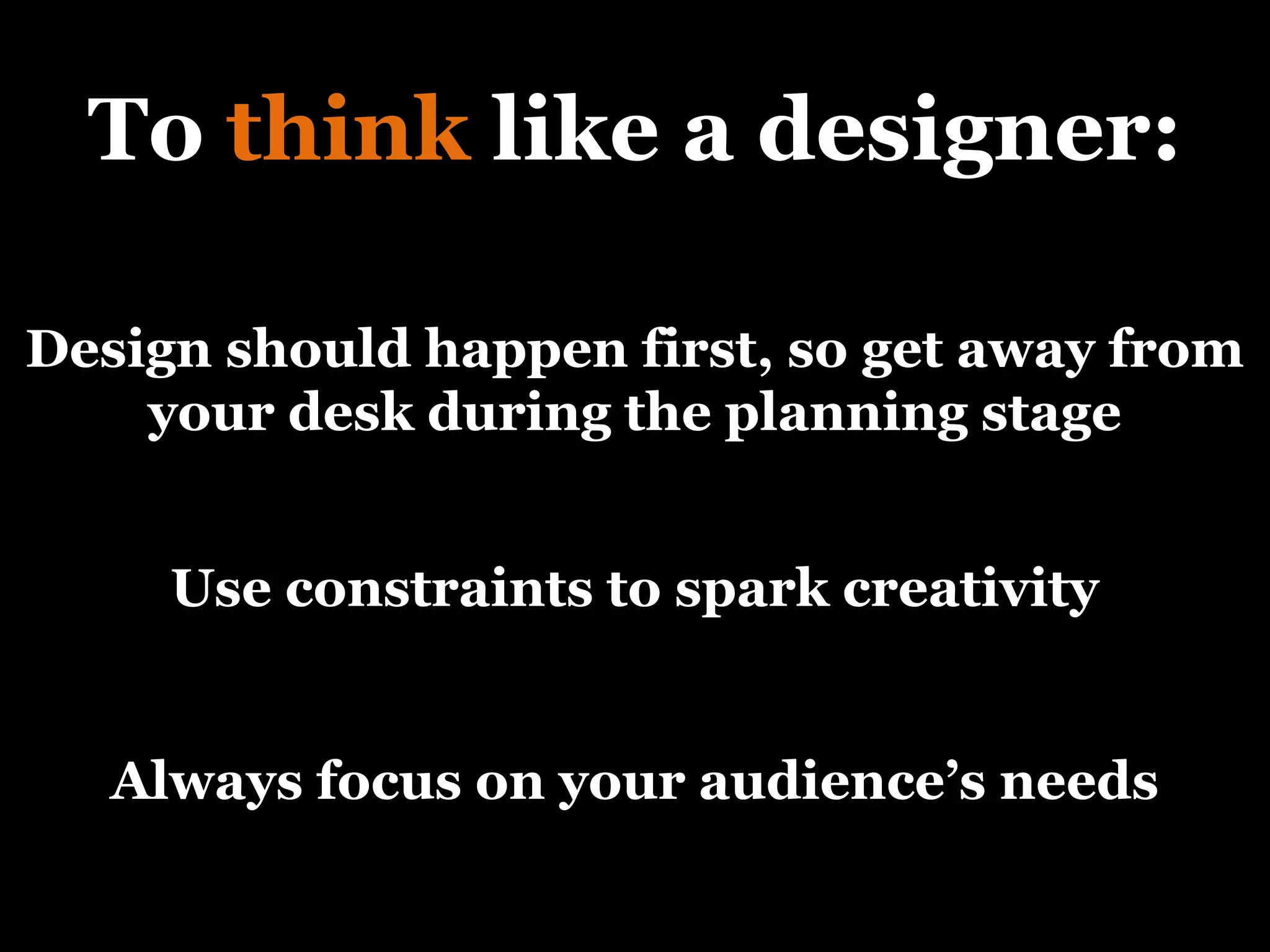 To  think  like a designer: Use constraints to spark creativity Design should happen first, so get away from your desk during the planning stage Always focus on your audience’s needs 