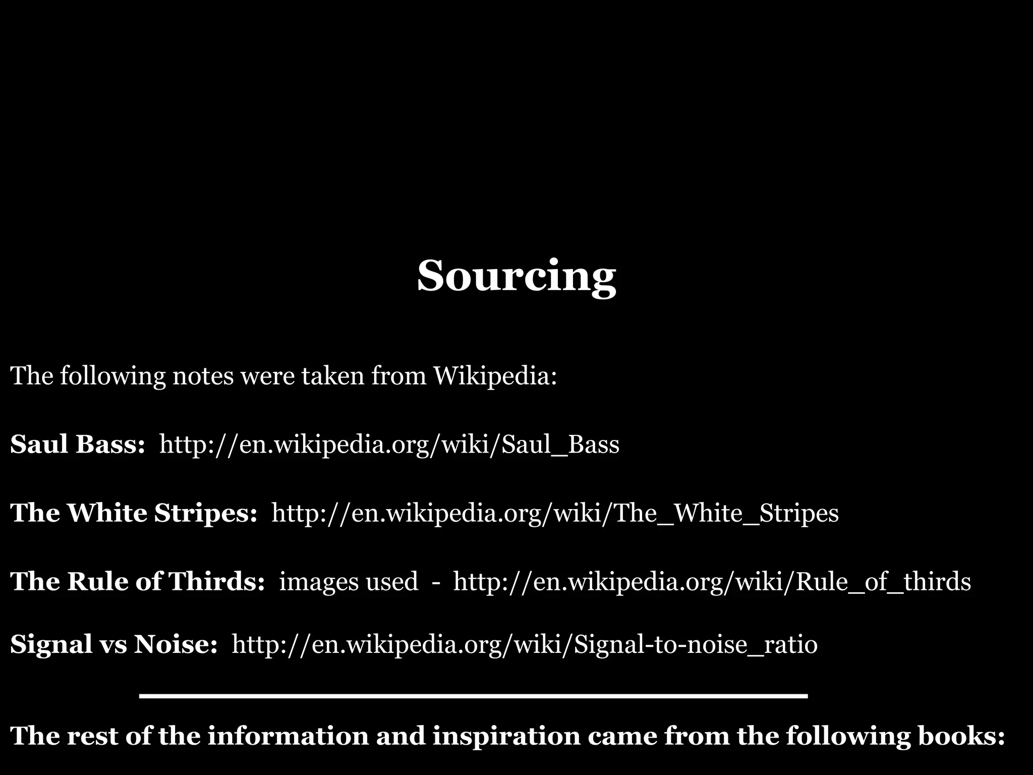 Sourcing Signal vs Noise:  http://en.wikipedia.org/wiki/Signal-to-noise_ratio The following notes were taken from Wikipedia:  Saul Bass:  http://en.wikipedia.org/wiki/Saul_Bass The White Stripes:  http://en.wikipedia.org/wiki/The_White_Stripes The Rule of Thirds:  images used  -  http://en.wikipedia.org/wiki/Rule_of_thirds The rest of the information and inspiration came from the following books: 