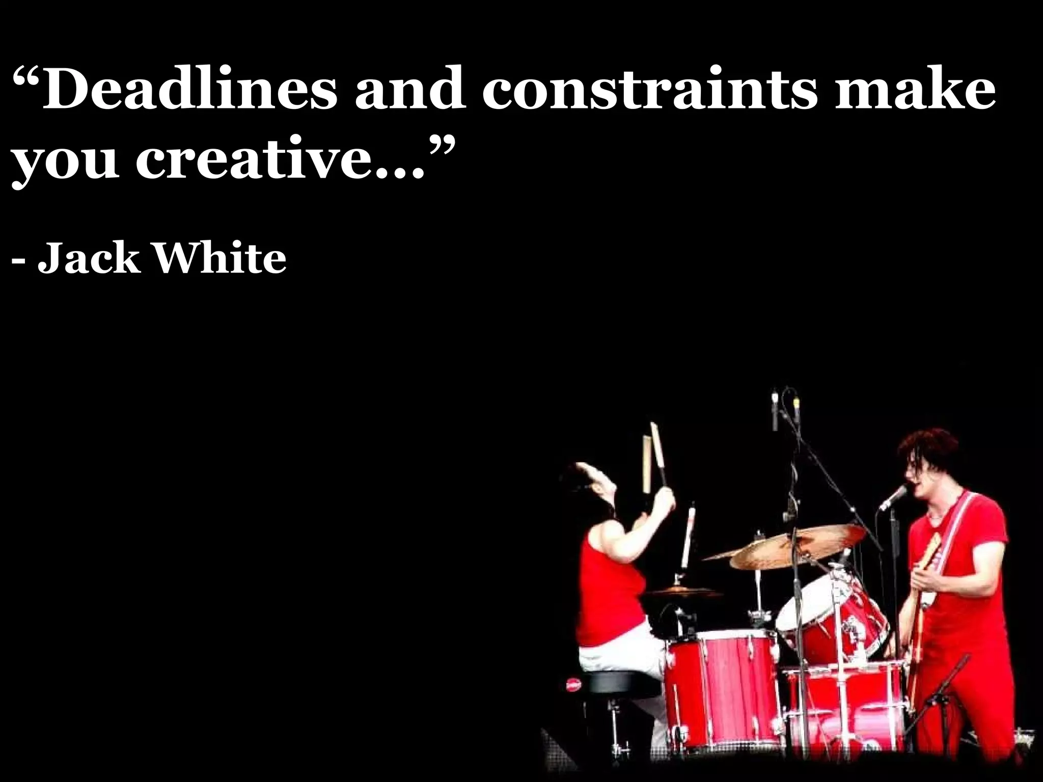 “ Deadlines and constraints make you creative…” - Jack White 
