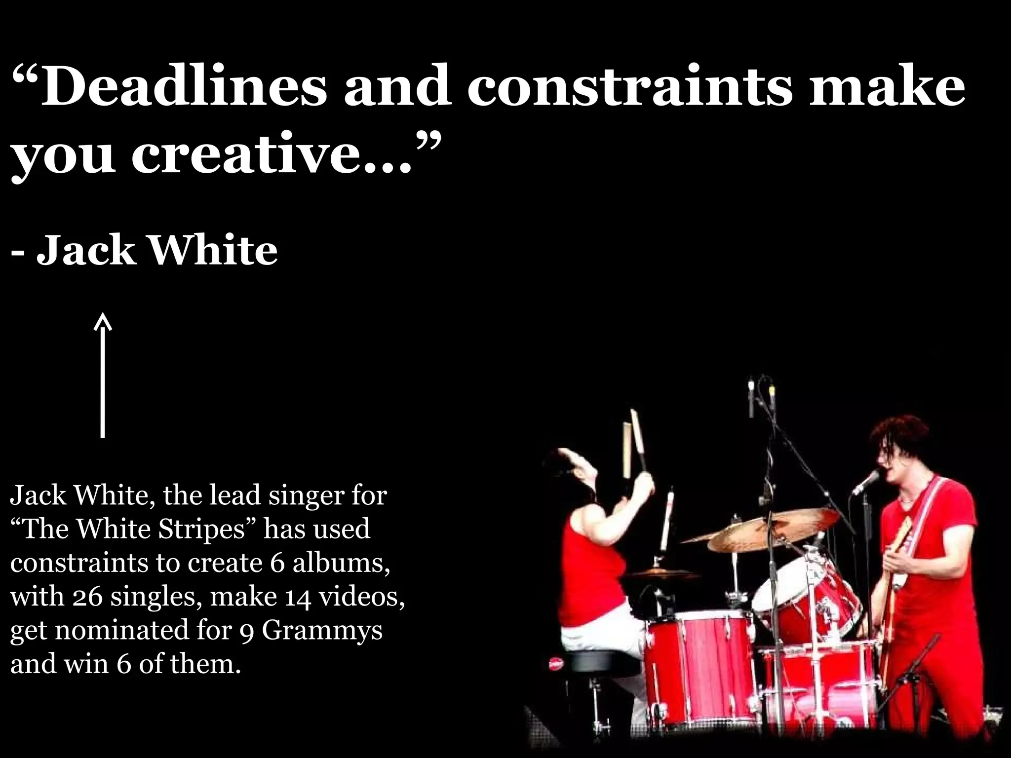 “ Deadlines and constraints make you creative…” - Jack White Jack White, the lead singer for “The White Stripes” has used constraints to create 6 albums, with 26 singles, make 14 videos, get nominated for 9 Grammys and win 6 of them. 