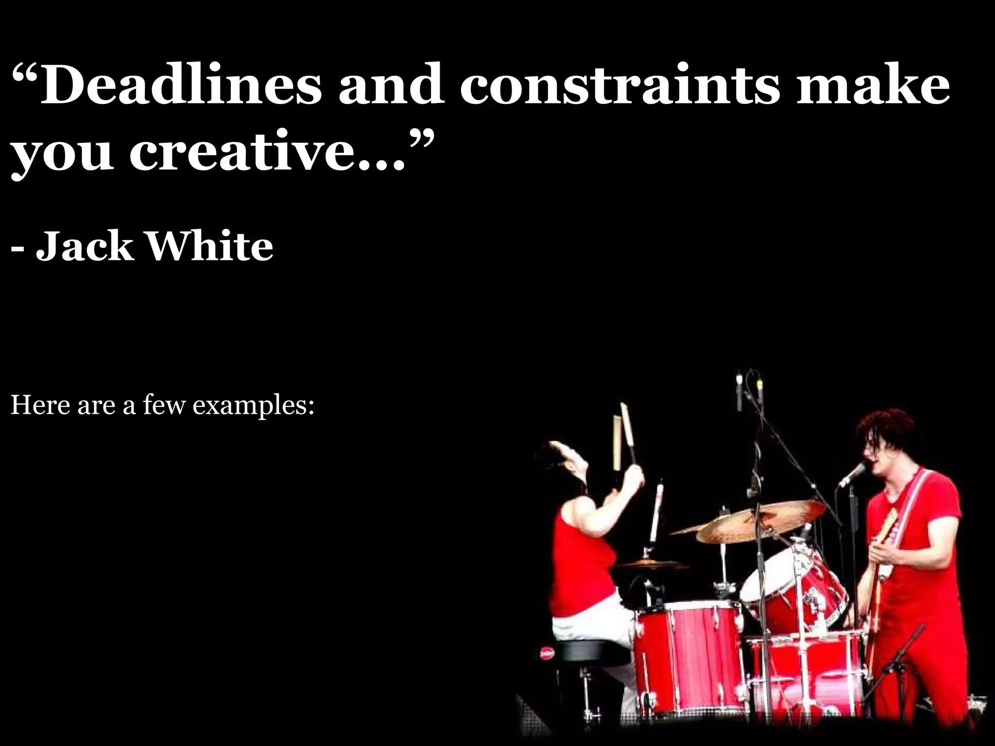 “ Deadlines and constraints make you creative…” - Jack White Here are a few examples: 