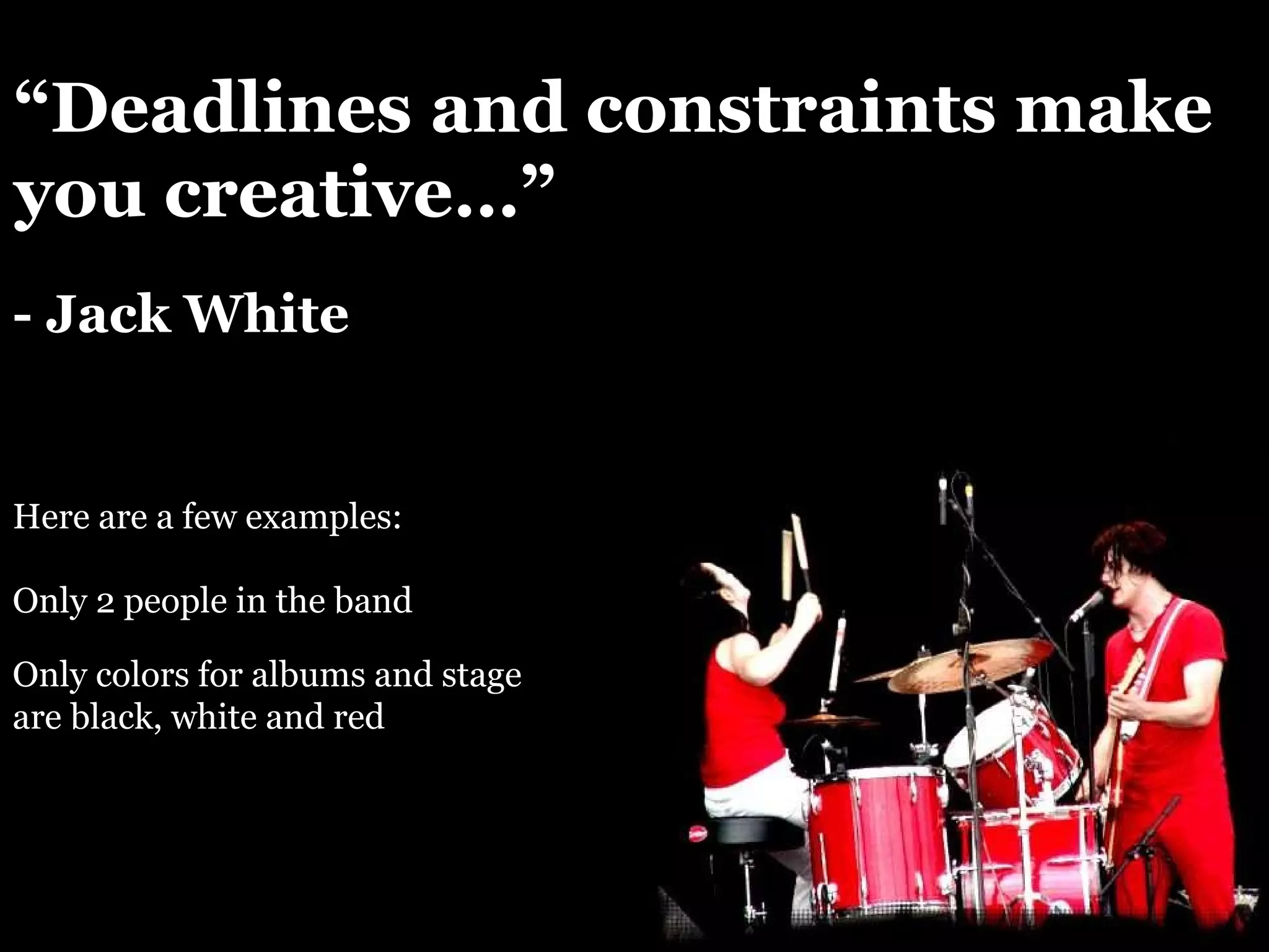 “ Deadlines and constraints make you creative…” - Jack White Here are a few examples: Only 2 people in the band Only colors for albums and stage are black, white and red 