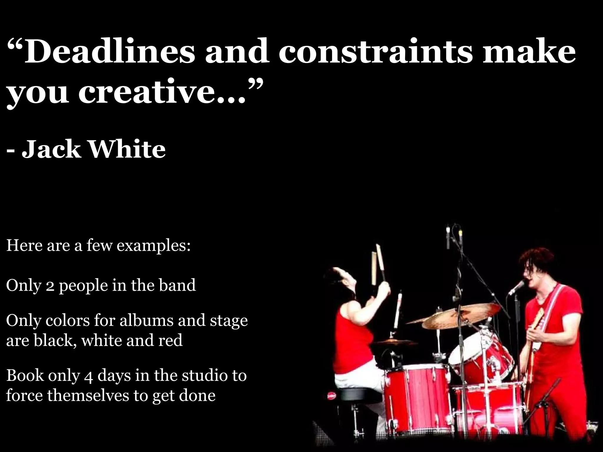 “ Deadlines and constraints make you creative…” - Jack White Here are a few examples: Only 2 people in the band Only colors for albums and stage are black, white and red Book only 4 days in the studio to force themselves to get done 