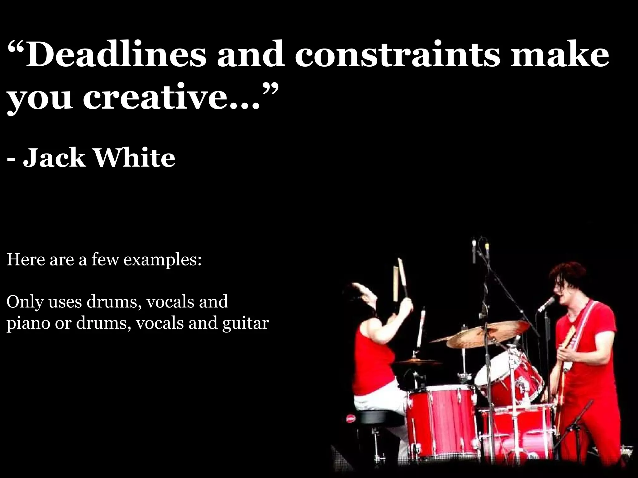 “ Deadlines and constraints make you creative…” - Jack White Here are a few examples: Only uses drums, vocals and piano or drums, vocals and guitar 
