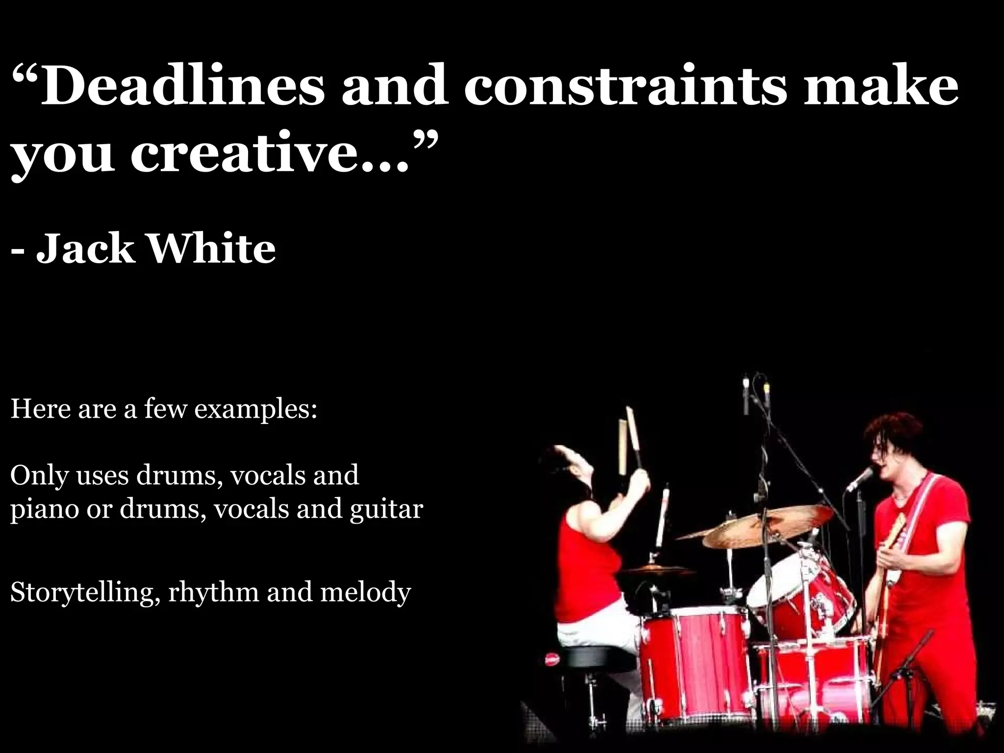 “ Deadlines and constraints make you creative…” - Jack White Here are a few examples: Storytelling, rhythm and melody Only uses drums, vocals and piano or drums, vocals and guitar 