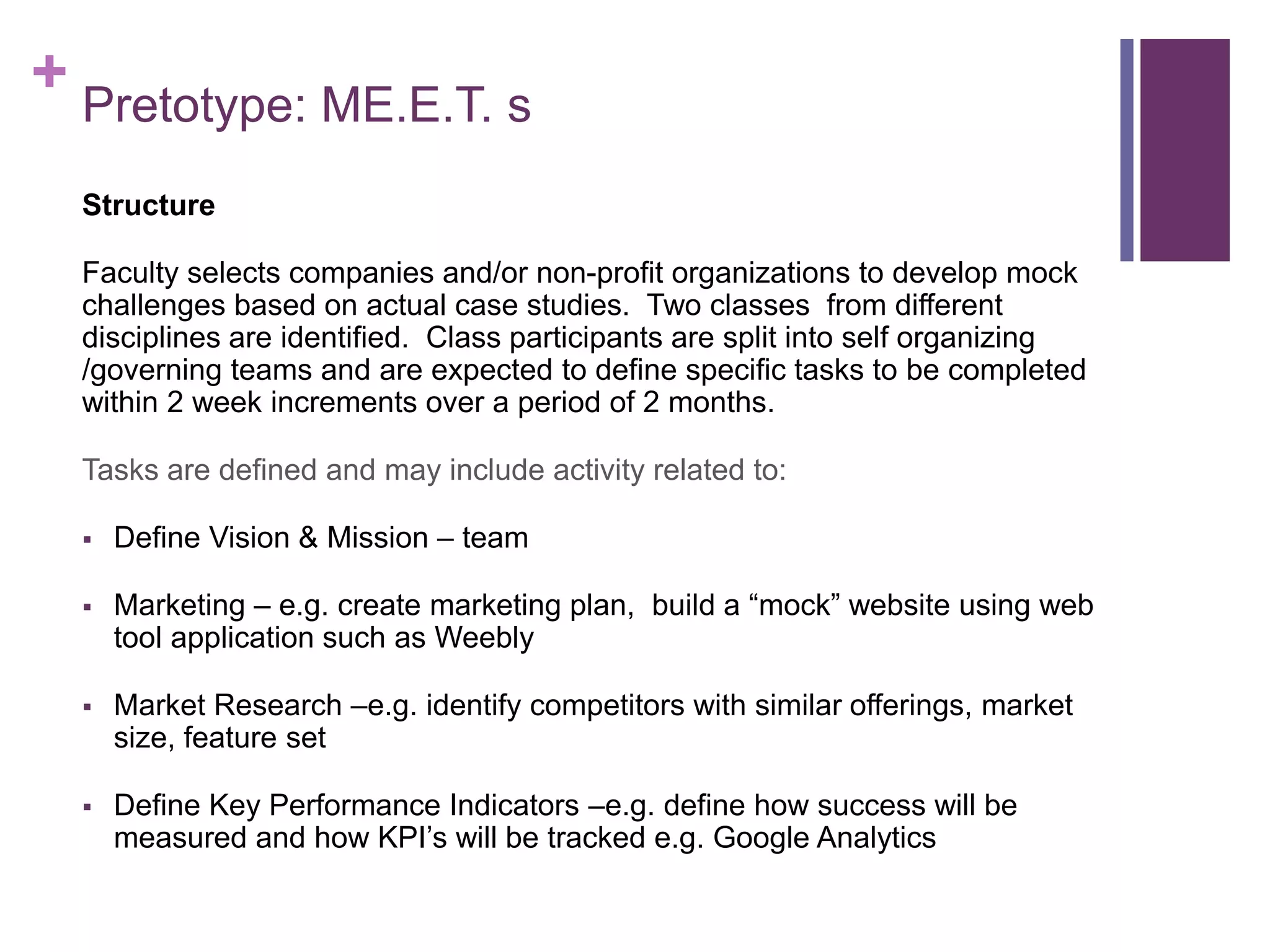 + Pretotype: ME.E.T. s
Structure
Faculty selects companies and/or non-profit organizations to develop mock
challenges based on actual case studies. Two classes from different
disciplines are identified. Class participants are split into self organizing
/governing teams and are expected to define specific tasks to be completed
within 2 week increments over a period of 2 months.
Tasks are defined and may include activity related to:
 Define Vision & Mission – team
 Marketing – e.g. create marketing plan, build a “mock” website using web
tool application such as Weebly
 Market Research –e.g. identify competitors with similar offerings, market
size, feature set
 Define Key Performance Indicators –e.g. define how success will be
measured and how KPI’s will be tracked e.g. Google Analytics
 