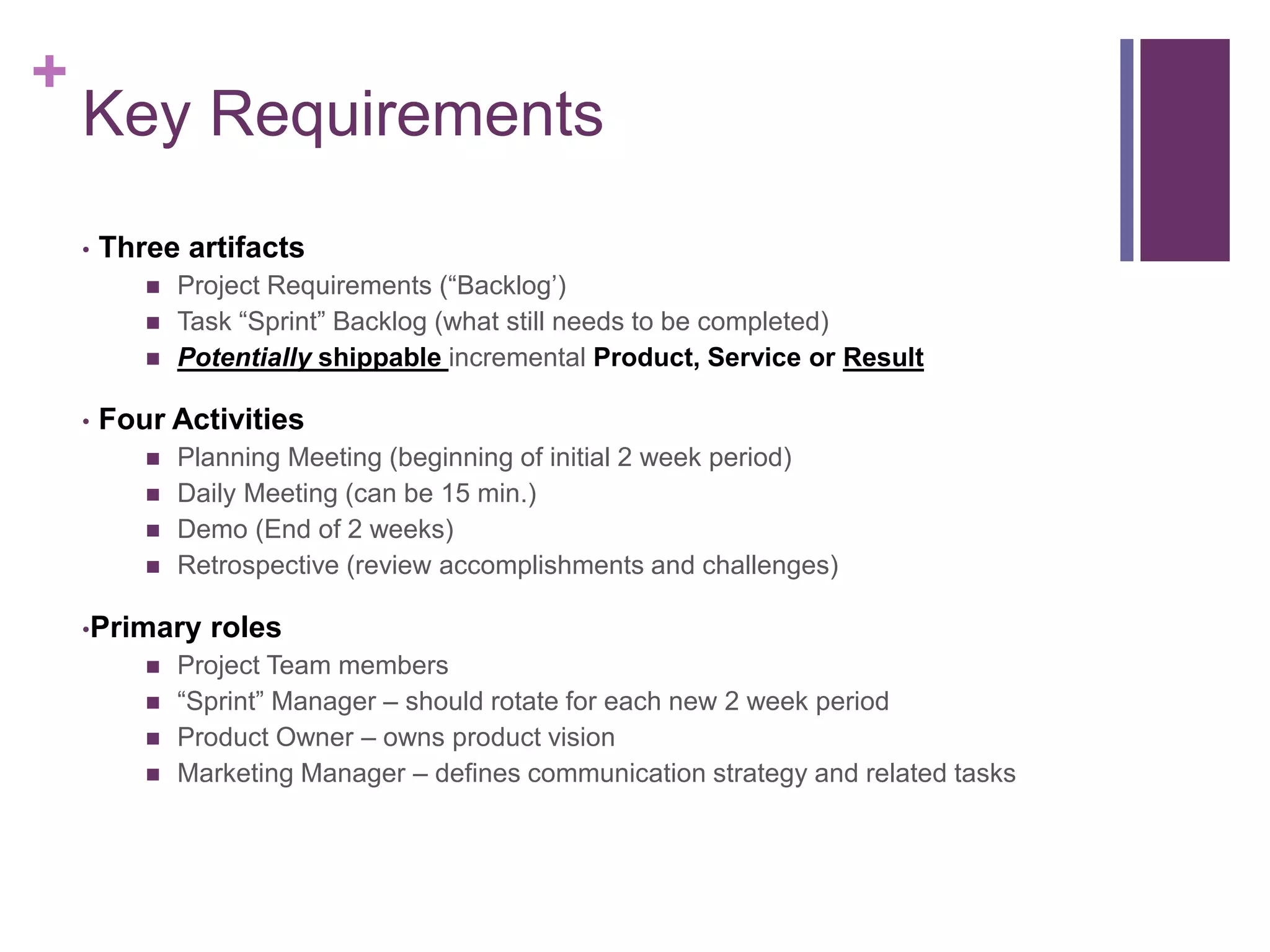 +
Key Requirements
• Three artifacts
 Project Requirements (“Backlog’)
 Task “Sprint” Backlog (what still needs to be completed)
 Potentially shippable incremental Product, Service or Result
• Four Activities
 Planning Meeting (beginning of initial 2 week period)
 Daily Meeting (can be 15 min.)
 Demo (End of 2 weeks)
 Retrospective (review accomplishments and challenges)
•Primary roles
 Project Team members
 “Sprint” Manager – should rotate for each new 2 week period
 Product Owner – owns product vision
 Marketing Manager – defines communication strategy and related tasks
 