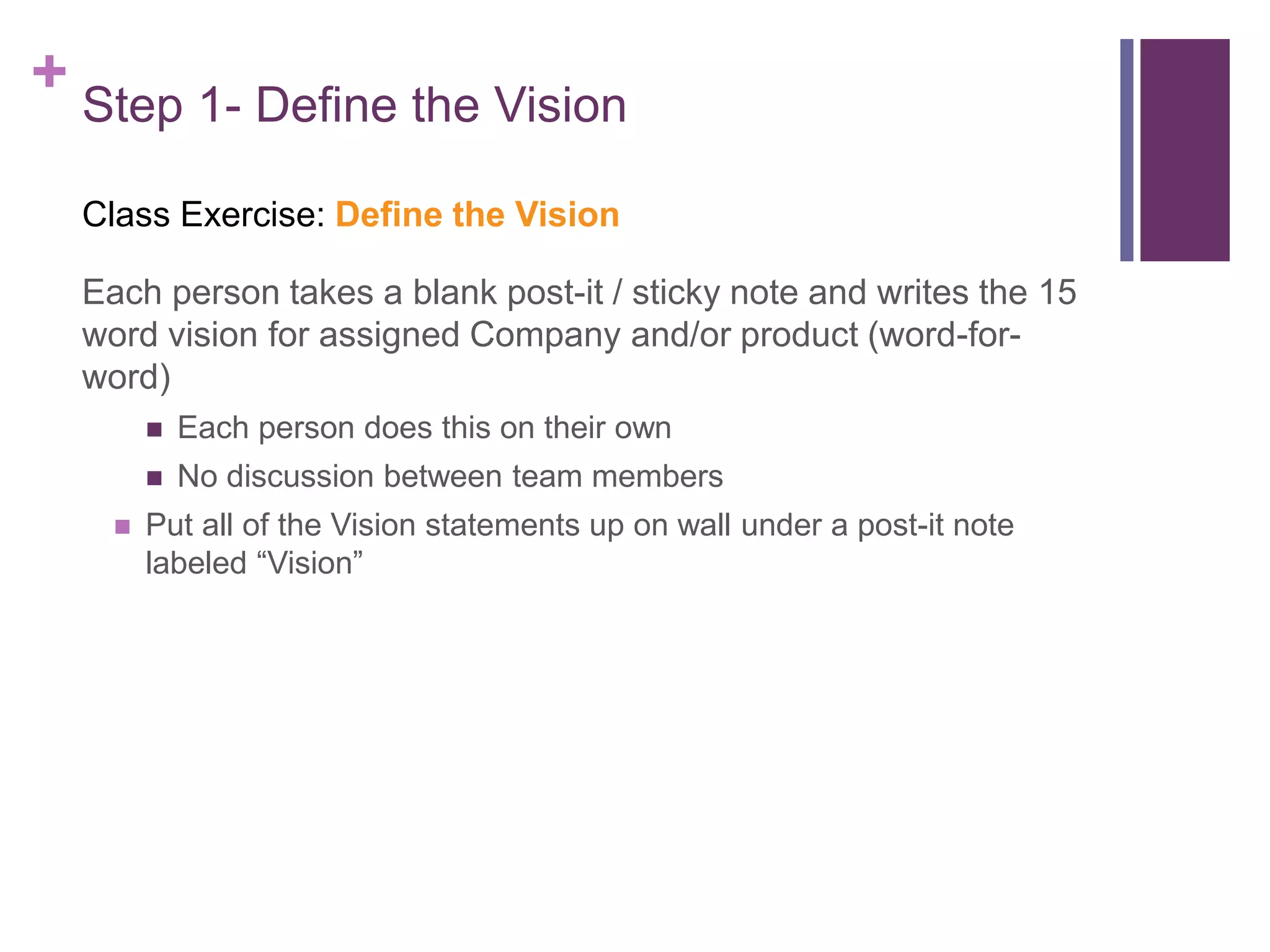 + Step 1- Define the Vision
Class Exercise: Define the Vision
Each person takes a blank post-it / sticky note and writes the 15
word vision for assigned Company and/or product (word-for-
word)
 Each person does this on their own
 No discussion between team members
 Put all of the Vision statements up on wall under a post-it note
labeled “Vision”
 