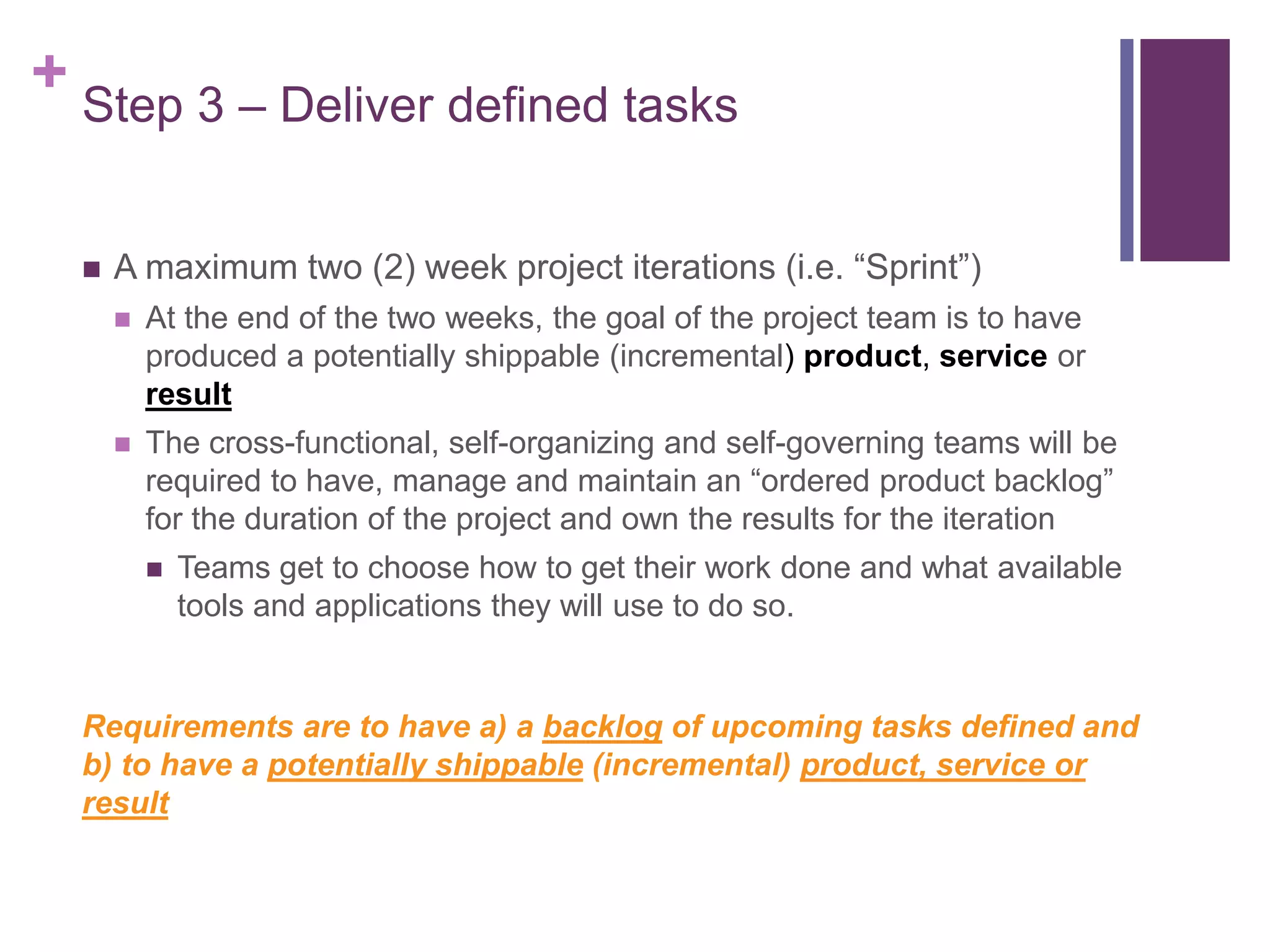 + Step 3 – Deliver defined tasks
 A maximum two (2) week project iterations (i.e. “Sprint”)
 At the end of the two weeks, the goal of the project team is to have
produced a potentially shippable (incremental) product, service or
result
 The cross-functional, self-organizing and self-governing teams will be
required to have, manage and maintain an “ordered product backlog”
for the duration of the project and own the results for the iteration
 Teams get to choose how to get their work done and what available
tools and applications they will use to do so.
Requirements are to have a) a backlog of upcoming tasks defined and
b) to have a potentially shippable (incremental) product, service or
result
 