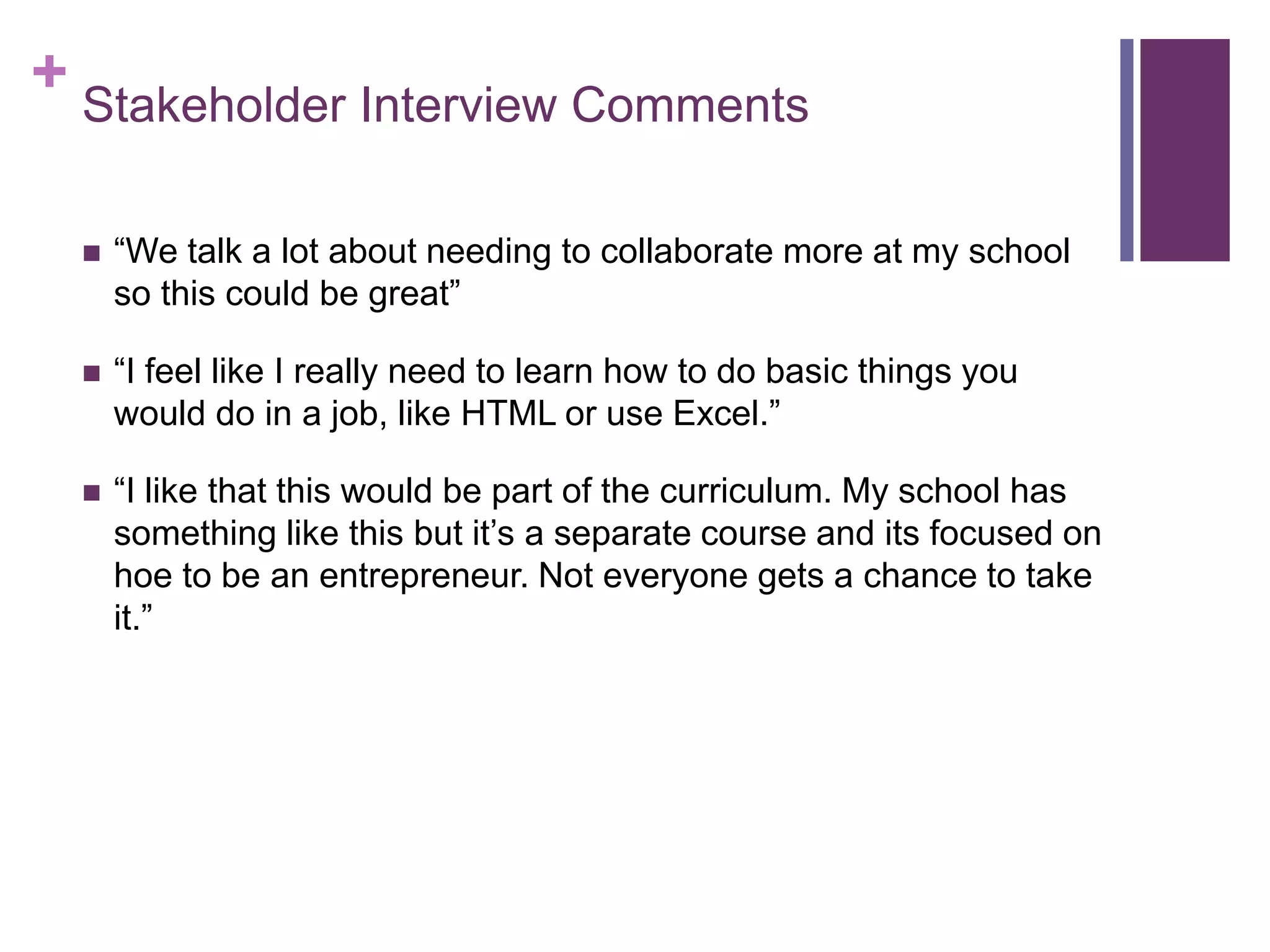 + Stakeholder Interview Comments
 “We talk a lot about needing to collaborate more at my school
so this could be great”
 “I feel like I really need to learn how to do basic things you
would do in a job, like HTML or use Excel.”
 “I like that this would be part of the curriculum. My school has
something like this but it’s a separate course and its focused on
hoe to be an entrepreneur. Not everyone gets a chance to take
it.”
 
