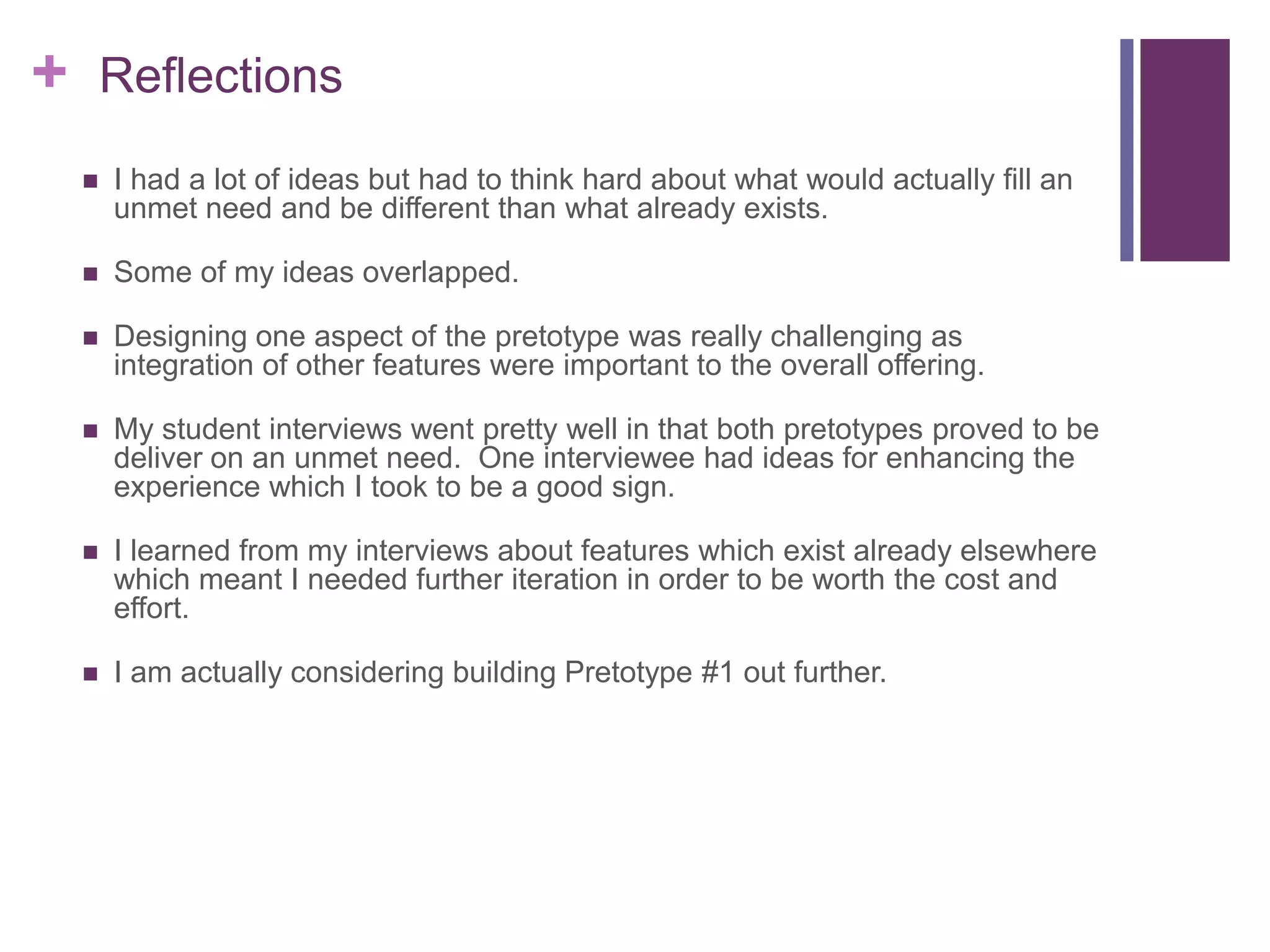 + Reflections
 I had a lot of ideas but had to think hard about what would actually fill an
unmet need and be different than what already exists.
 Some of my ideas overlapped.
 Designing one aspect of the pretotype was really challenging as
integration of other features were important to the overall offering.
 My student interviews went pretty well in that both pretotypes proved to be
deliver on an unmet need. One interviewee had ideas for enhancing the
experience which I took to be a good sign.
 I learned from my interviews about features which exist already elsewhere
which meant I needed further iteration in order to be worth the cost and
effort.
 I am actually considering building Pretotype #1 out further.
 