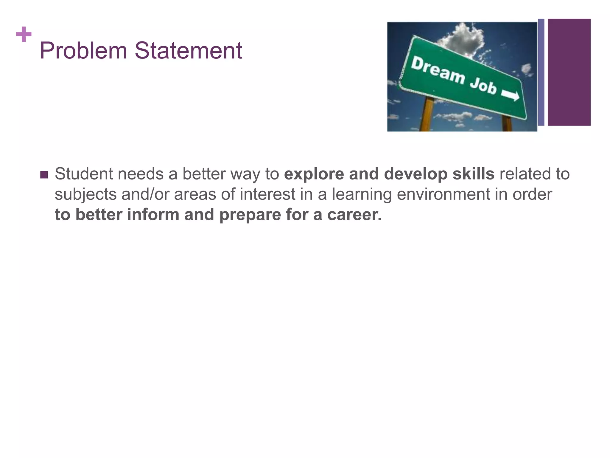 + Problem Statement
 Student needs a better way to explore and develop skills related to
subjects and/or areas of interest in a learning environment in order
to better inform and prepare for a career.
 
