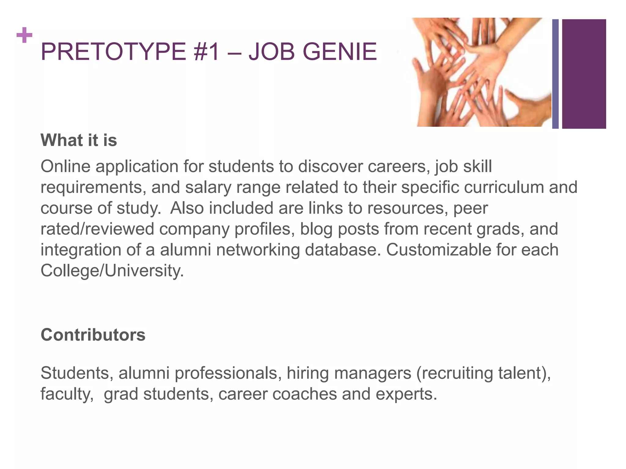 + PRETOTYPE #1 – JOB GENIE
What it is
Online application for students to discover careers, job skill
requirements, and salary range related to their specific curriculum and
course of study. Also included are links to resources, peer
rated/reviewed company profiles, blog posts from recent grads, and
integration of a alumni networking database. Customizable for each
College/University.
Contributors
Students, alumni professionals, hiring managers (recruiting talent),
faculty, grad students, career coaches and experts.
 