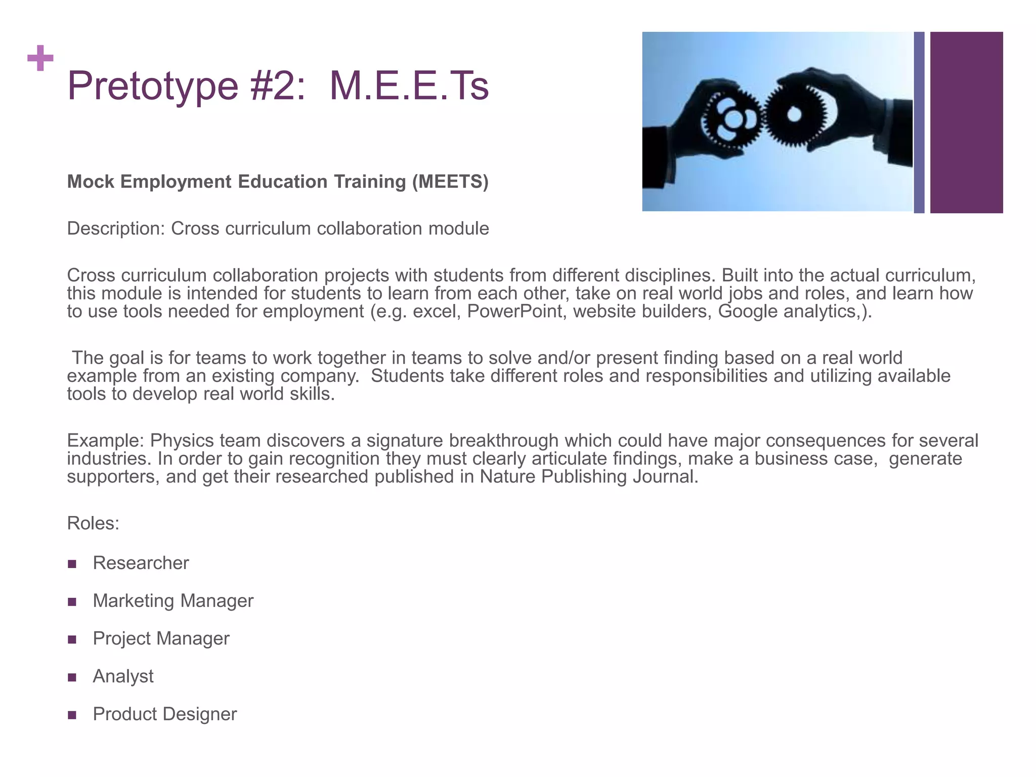 + Pretotype #2: M.E.E.Ts
Mock Employment Education Training (MEETS)
Description: Cross curriculum collaboration module
Cross curriculum collaboration projects with students from different disciplines. Built into the actual curriculum,
this module is intended for students to learn from each other, take on real world jobs and roles, and learn how
to use tools needed for employment (e.g. excel, PowerPoint, website builders, Google analytics,).
The goal is for teams to work together in teams to solve and/or present finding based on a real world
example from an existing company. Students take different roles and responsibilities and utilizing available
tools to develop real world skills.
Example: Physics team discovers a signature breakthrough which could have major consequences for several
industries. In order to gain recognition they must clearly articulate findings, make a business case, generate
supporters, and get their researched published in Nature Publishing Journal.
Roles:
 Researcher
 Marketing Manager
 Project Manager
 Analyst
 Product Designer
 