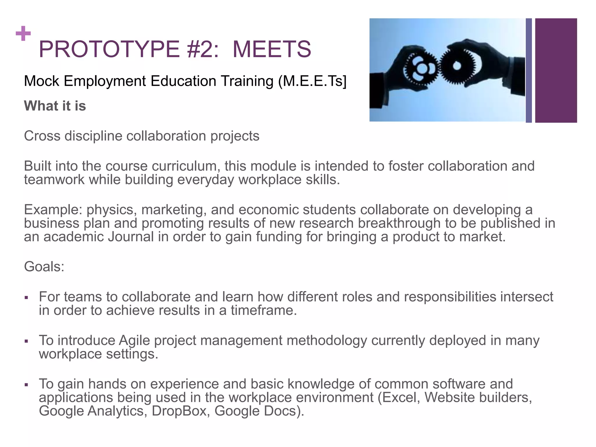 + PROTOTYPE #2: MEETS
What it is
Cross discipline collaboration projects
Built into the course curriculum, this module is intended to foster collaboration and
teamwork while building everyday workplace skills.
Example: physics, marketing, and economic students collaborate on developing a
business plan and promoting results of new research breakthrough to be published in
an academic Journal in order to gain funding for bringing a product to market.
Goals:
 For teams to collaborate and learn how different roles and responsibilities intersect
in order to achieve results in a timeframe.
 To introduce Agile project management methodology currently deployed in many
workplace settings.
 To gain hands on experience and basic knowledge of common software and
applications being used in the workplace environment (Excel, Website builders,
Google Analytics, DropBox, Google Docs).
Mock Employment Education Training (M.E.E.Ts]
 