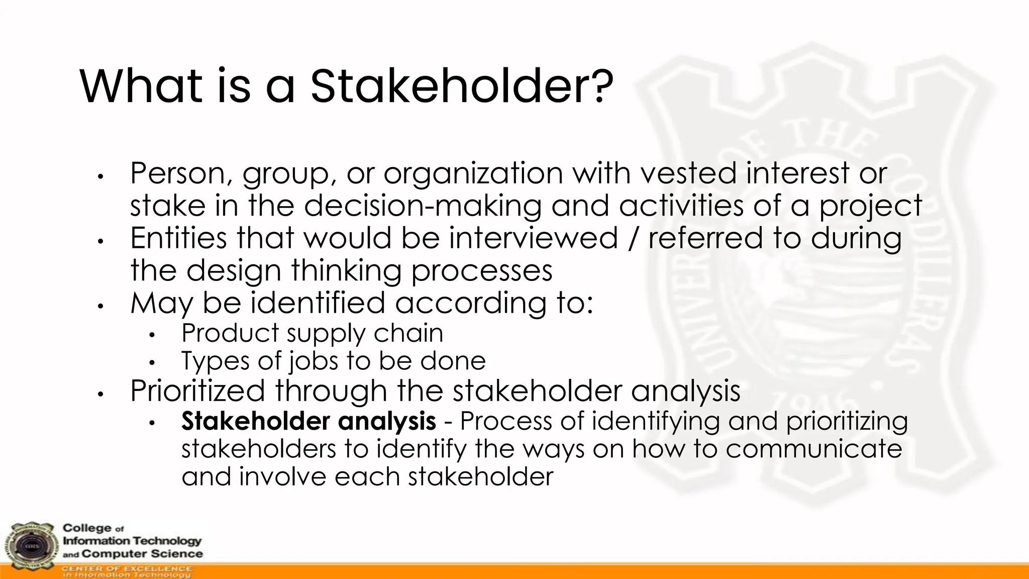 What is a Stakeholder?
• Person, group, or organization with vested interest or
stake in the decision-making and activities of a project
• Entities that would be interviewed / referred to during
the design thinking processes
• May be identified according to:
• Product supply chain
• Types of jobs to be done
• Prioritized through the stakeholder analysis
• Stakeholder analysis - Process of identifying and prioritizing
stakeholders to identify the ways on how to communicate
and involve each stakeholder
 