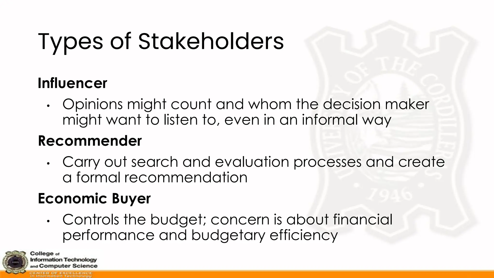 Types of Stakeholders
Influencer
• Opinions might count and whom the decision maker
might want to listen to, even in an informal way
Recommender
• Carry out search and evaluation processes and create
a formal recommendation
Economic Buyer
• Controls the budget; concern is about financial
performance and budgetary efficiency
 