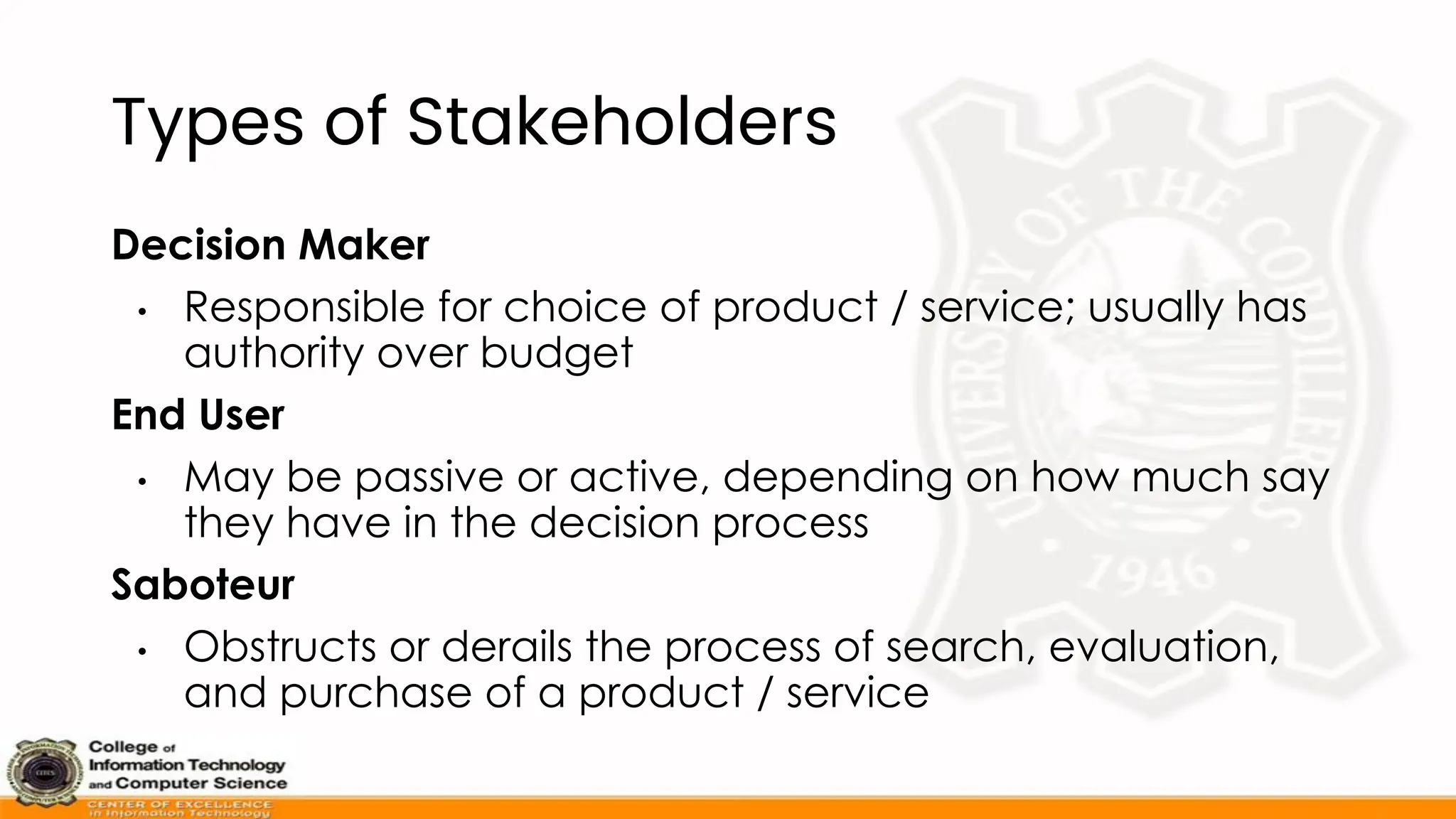 Types of Stakeholders
Decision Maker
• Responsible for choice of product / service; usually has
authority over budget
End User
• May be passive or active, depending on how much say
they have in the decision process
Saboteur
• Obstructs or derails the process of search, evaluation,
and purchase of a product / service
 