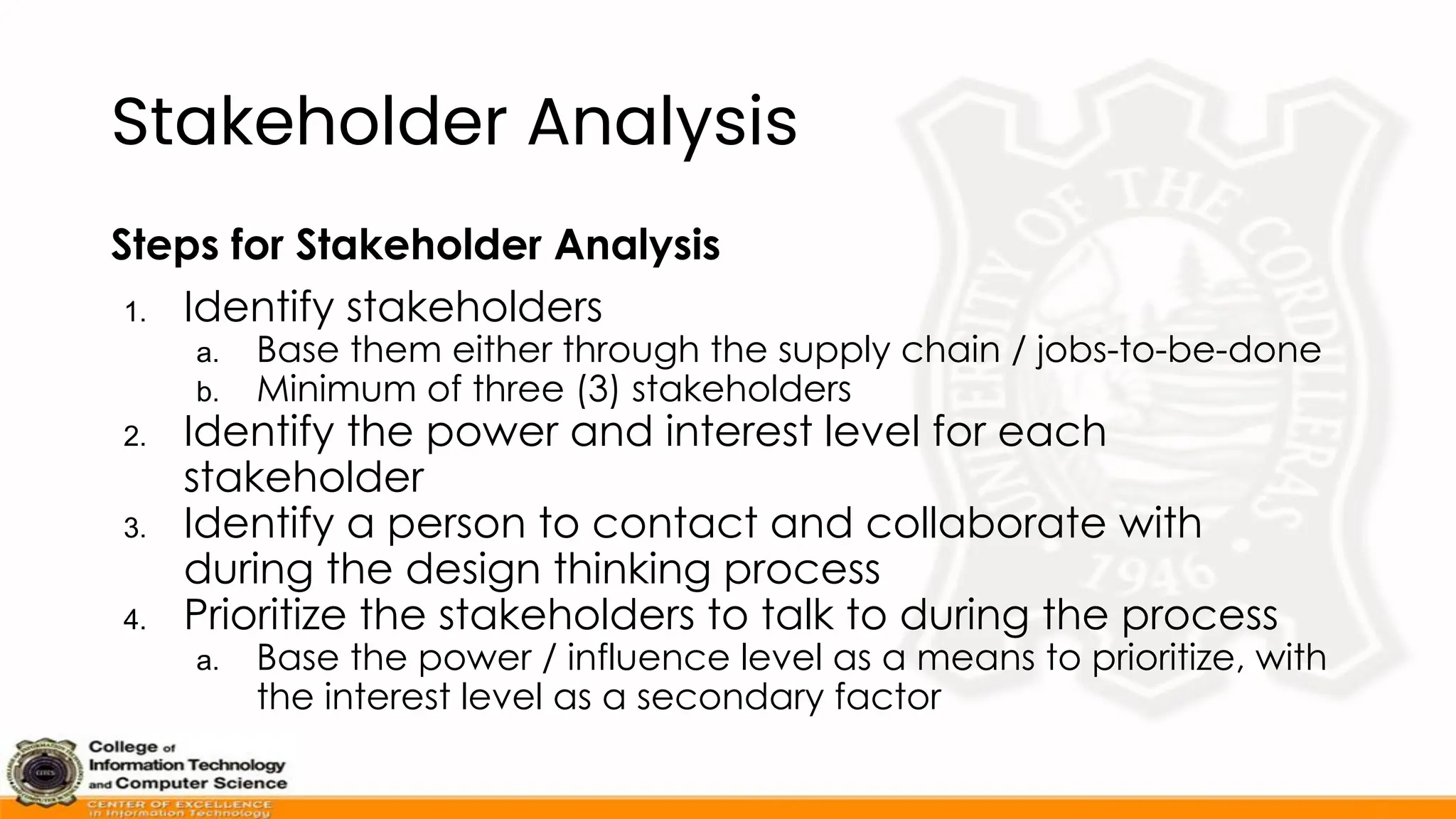 Stakeholder Analysis
Steps for Stakeholder Analysis
1. Identify stakeholders
a. Base them either through the supply chain / jobs-to-be-done
b. Minimum of three (3) stakeholders
2. Identify the power and interest level for each
stakeholder
3. Identify a person to contact and collaborate with
during the design thinking process
4. Prioritize the stakeholders to talk to during the process
a. Base the power / influence level as a means to prioritize, with
the interest level as a secondary factor
 