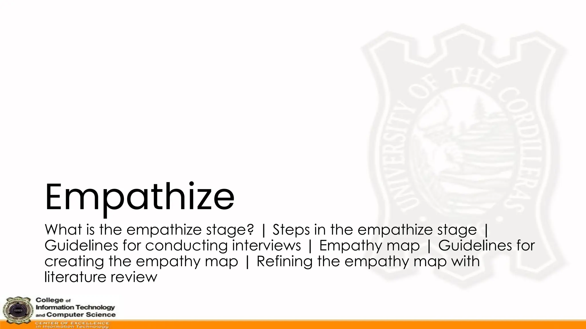Empathize
What is the empathize stage? | Steps in the empathize stage |
Guidelines for conducting interviews | Empathy map | Guidelines for
creating the empathy map | Refining the empathy map with
literature review
 