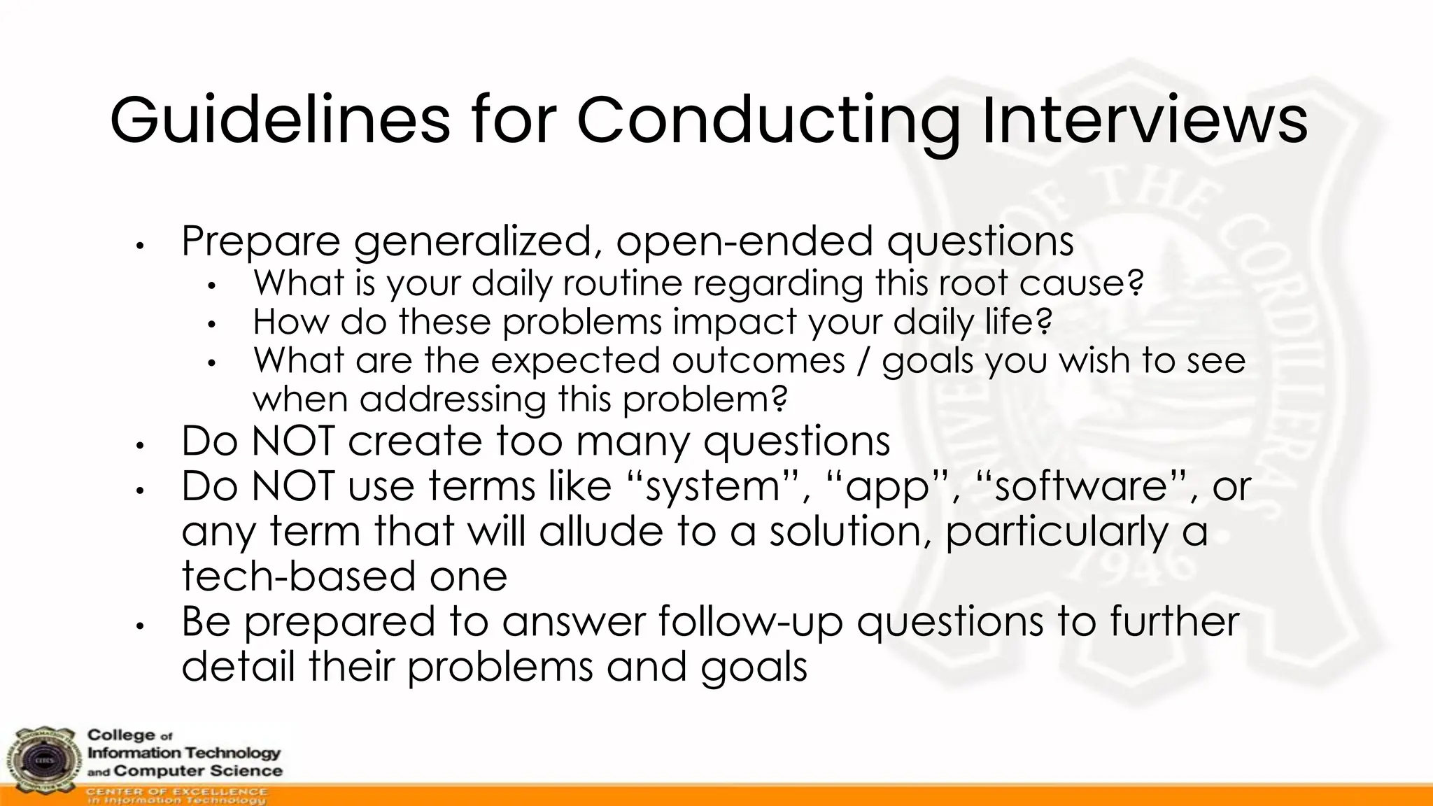 Guidelines for Conducting Interviews
• Prepare generalized, open-ended questions
• What is your daily routine regarding this root cause?
• How do these problems impact your daily life?
• What are the expected outcomes / goals you wish to see
when addressing this problem?
• Do NOT create too many questions
• Do NOT use terms like “system”, “app”, “software”, or
any term that will allude to a solution, particularly a
tech-based one
• Be prepared to answer follow-up questions to further
detail their problems and goals
 