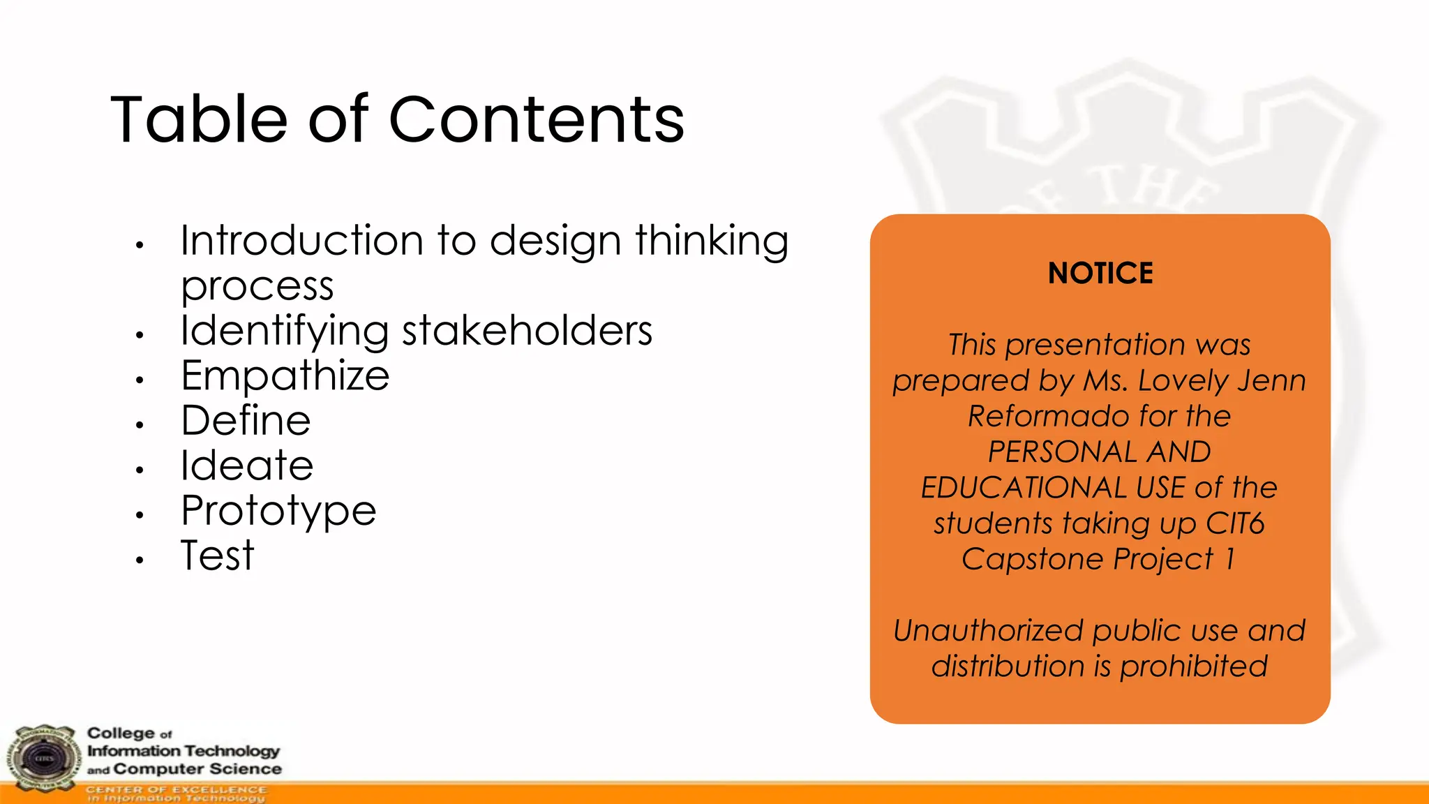 Table of Contents
• Introduction to design thinking
process
• Identifying stakeholders
• Empathize
• Define
• Ideate
• Prototype
• Test
NOTICE
This presentation was
prepared by Ms. Lovely Jenn
Reformado for the
PERSONAL AND
EDUCATIONAL USE of the
students taking up CIT6
Capstone Project 1
Unauthorized public use and
distribution is prohibited
 