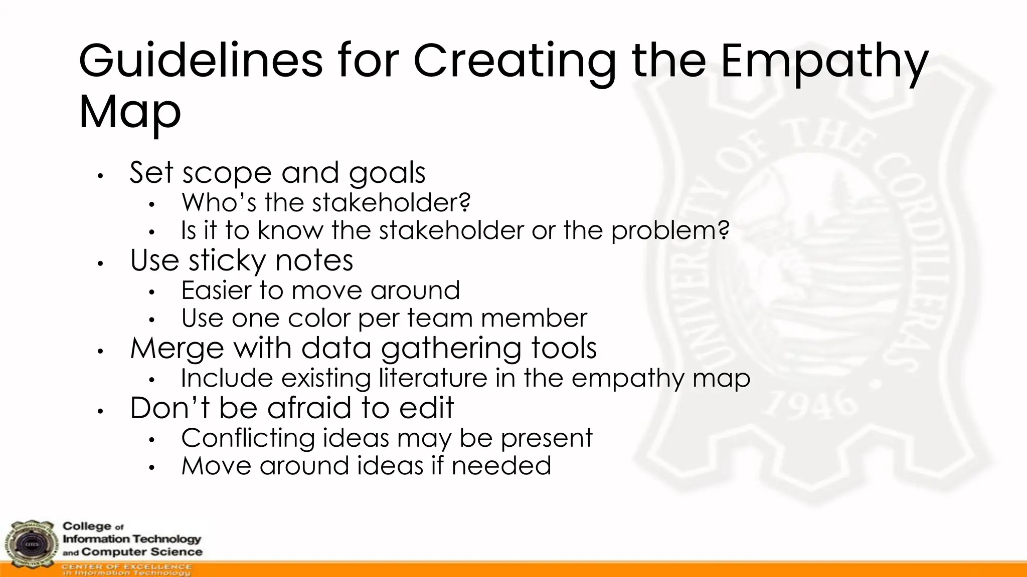 Guidelines for Creating the Empathy
Map
• Set scope and goals
• Who’s the stakeholder?
• Is it to know the stakeholder or the problem?
• Use sticky notes
• Easier to move around
• Use one color per team member
• Merge with data gathering tools
• Include existing literature in the empathy map
• Don’t be afraid to edit
• Conflicting ideas may be present
• Move around ideas if needed
 