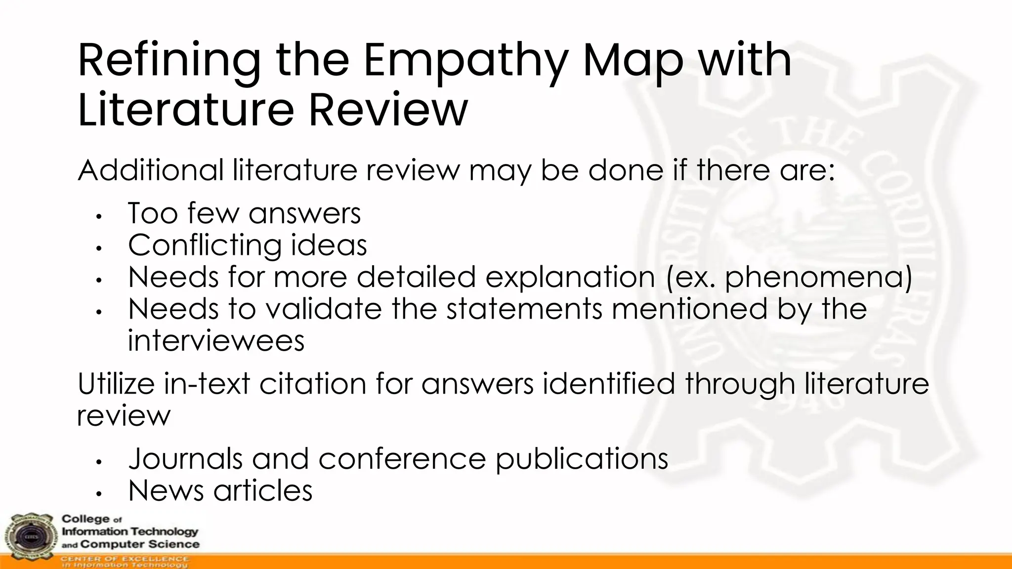 Refining the Empathy Map with
Literature Review
Additional literature review may be done if there are:
• Too few answers
• Conflicting ideas
• Needs for more detailed explanation (ex. phenomena)
• Needs to validate the statements mentioned by the
interviewees
Utilize in-text citation for answers identified through literature
review
• Journals and conference publications
• News articles
 