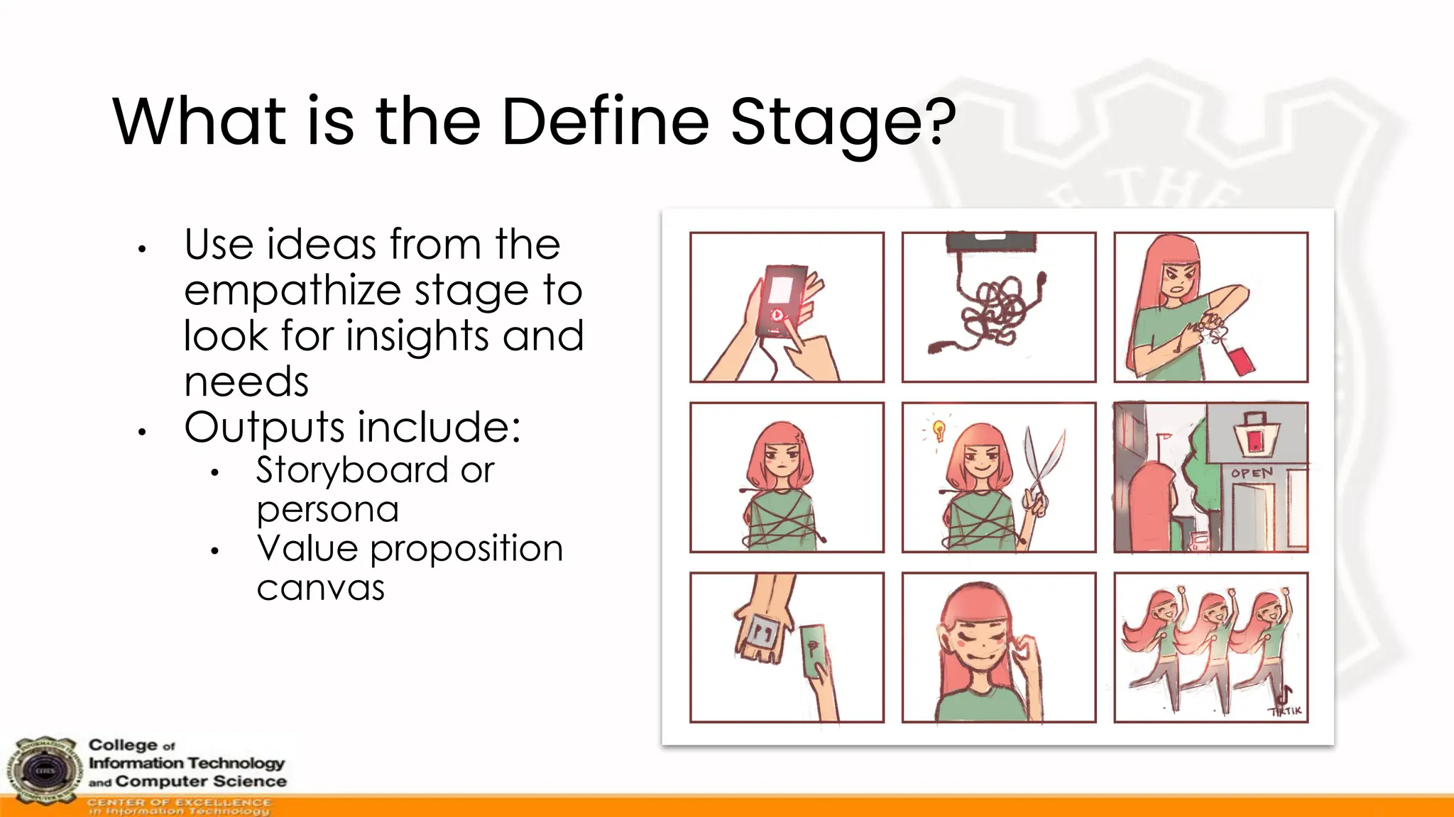 What is the Define Stage?
• Use ideas from the
empathize stage to
look for insights and
needs
• Outputs include:
• Storyboard or
persona
• Value proposition
canvas
 