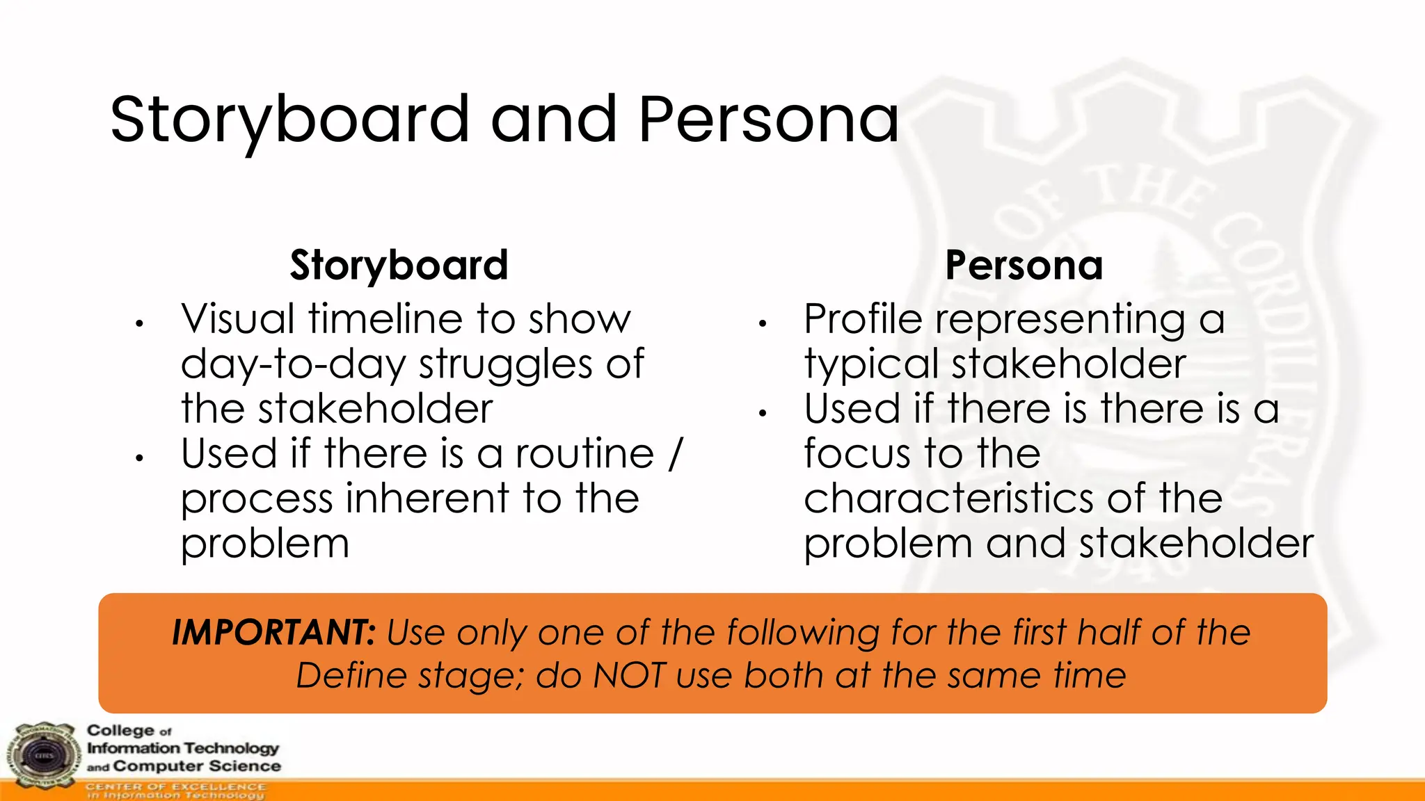 Storyboard and Persona
Storyboard
• Visual timeline to show
day-to-day struggles of
the stakeholder
• Used if there is a routine /
process inherent to the
problem
Persona
• Profile representing a
typical stakeholder
• Used if there is there is a
focus to the
characteristics of the
problem and stakeholder
IMPORTANT: Use only one of the following for the first half of the
Define stage; do NOT use both at the same time
 