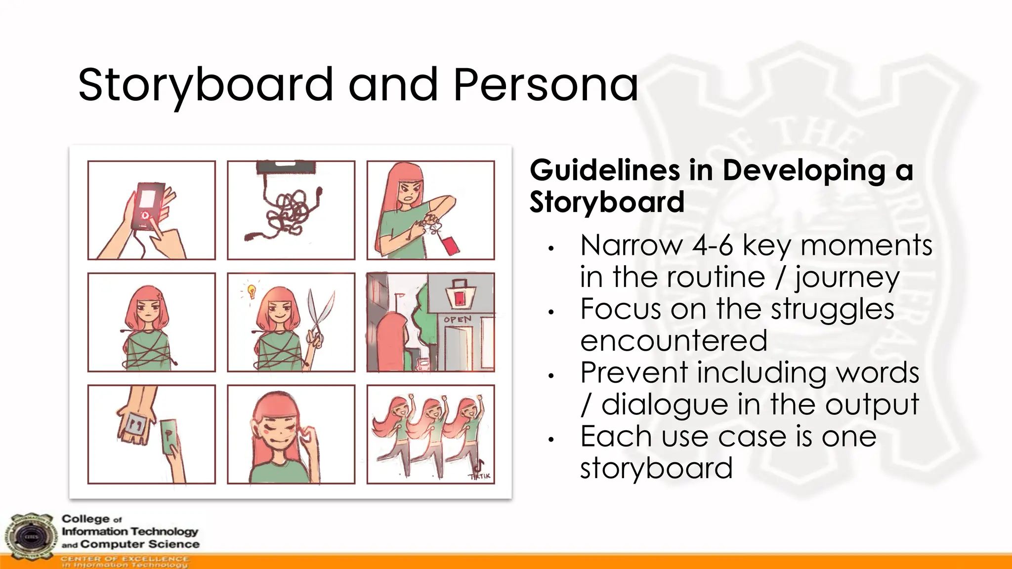 Storyboard and Persona
Guidelines in Developing a
Storyboard
• Narrow 4-6 key moments
in the routine / journey
• Focus on the struggles
encountered
• Prevent including words
/ dialogue in the output
• Each use case is one
storyboard
 