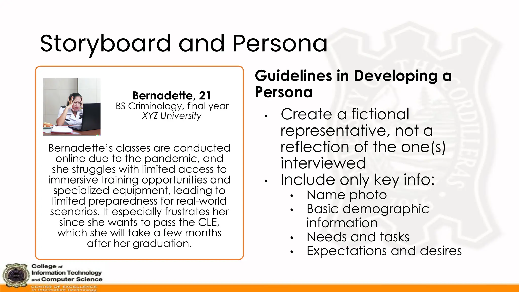 Storyboard and Persona
Guidelines in Developing a
Persona
• Create a fictional
representative, not a
reflection of the one(s)
interviewed
• Include only key info:
• Name photo
• Basic demographic
information
• Needs and tasks
• Expectations and desires
Bernadette’s classes are conducted
online due to the pandemic, and
she struggles with limited access to
immersive training opportunities and
specialized equipment, leading to
limited preparedness for real-world
scenarios. It especially frustrates her
since she wants to pass the CLE,
which she will take a few months
after her graduation.
Bernadette, 21
BS Criminology, final year
XYZ University
 