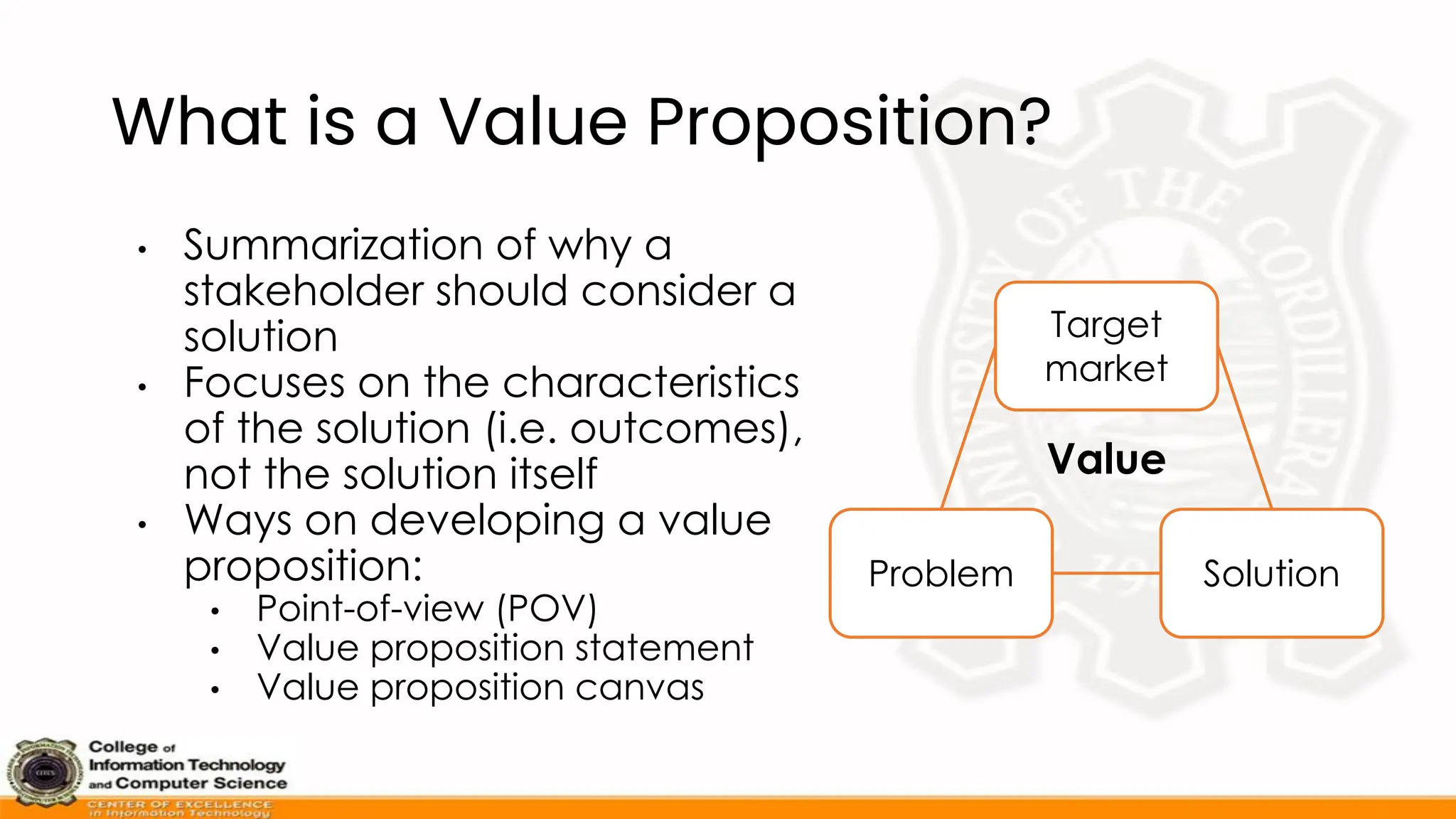 What is a Value Proposition?
• Summarization of why a
stakeholder should consider a
solution
• Focuses on the characteristics
of the solution (i.e. outcomes),
not the solution itself
• Ways on developing a value
proposition:
• Point-of-view (POV)
• Value proposition statement
• Value proposition canvas
Problem Solution
Target
market
Value
 