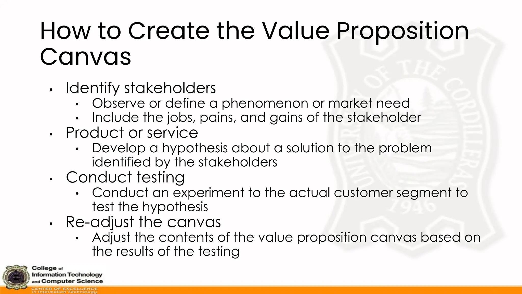 How to Create the Value Proposition
Canvas
• Identify stakeholders
• Observe or define a phenomenon or market need
• Include the jobs, pains, and gains of the stakeholder
• Product or service
• Develop a hypothesis about a solution to the problem
identified by the stakeholders
• Conduct testing
• Conduct an experiment to the actual customer segment to
test the hypothesis
• Re-adjust the canvas
• Adjust the contents of the value proposition canvas based on
the results of the testing
 