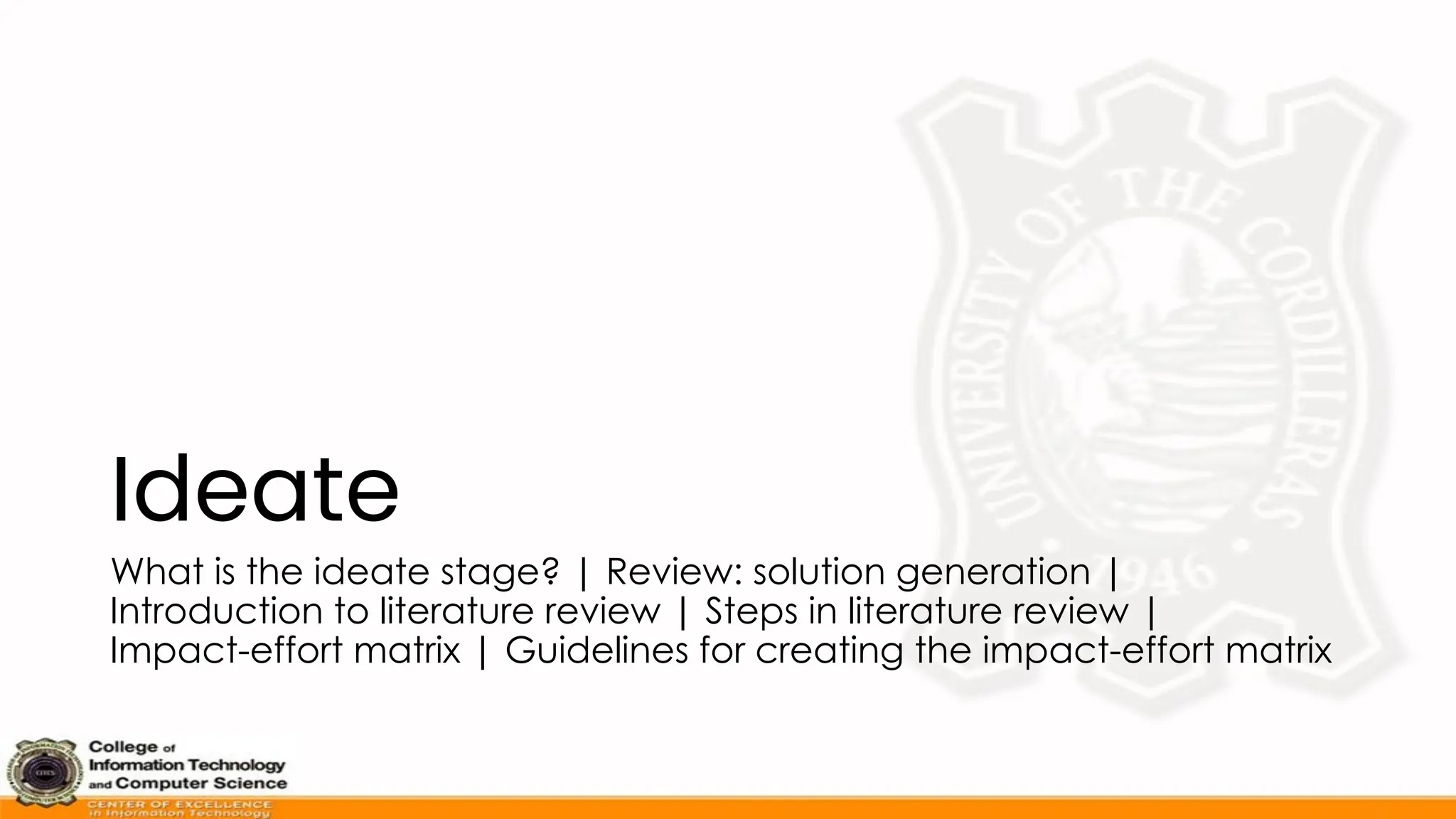 Ideate
What is the ideate stage? | Review: solution generation |
Introduction to literature review | Steps in literature review |
Impact-effort matrix | Guidelines for creating the impact-effort matrix
 