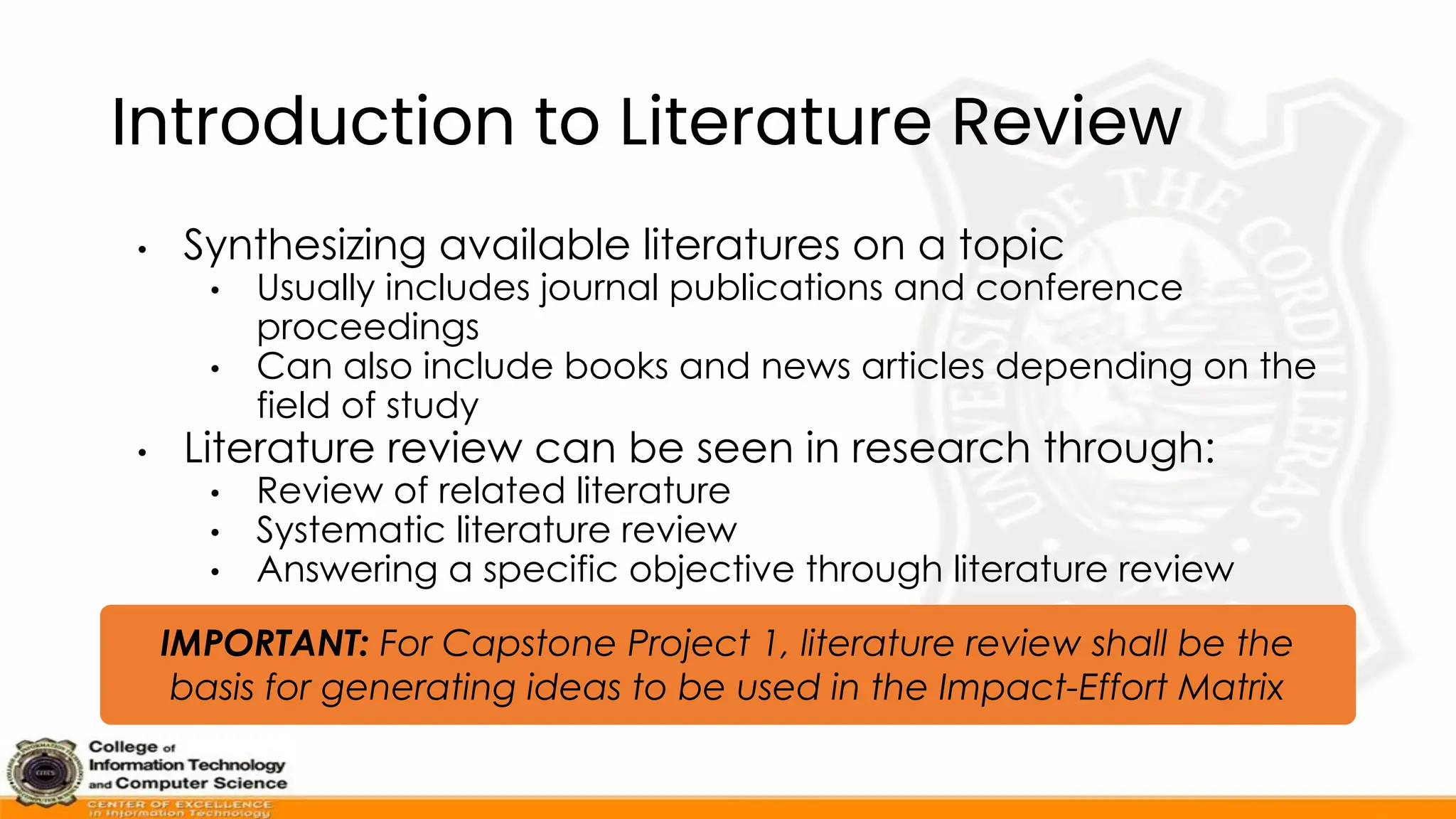 Introduction to Literature Review
• Synthesizing available literatures on a topic
• Usually includes journal publications and conference
proceedings
• Can also include books and news articles depending on the
field of study
• Literature review can be seen in research through:
• Review of related literature
• Systematic literature review
• Answering a specific objective through literature review
IMPORTANT: For Capstone Project 1, literature review shall be the
basis for generating ideas to be used in the Impact-Effort Matrix
 
