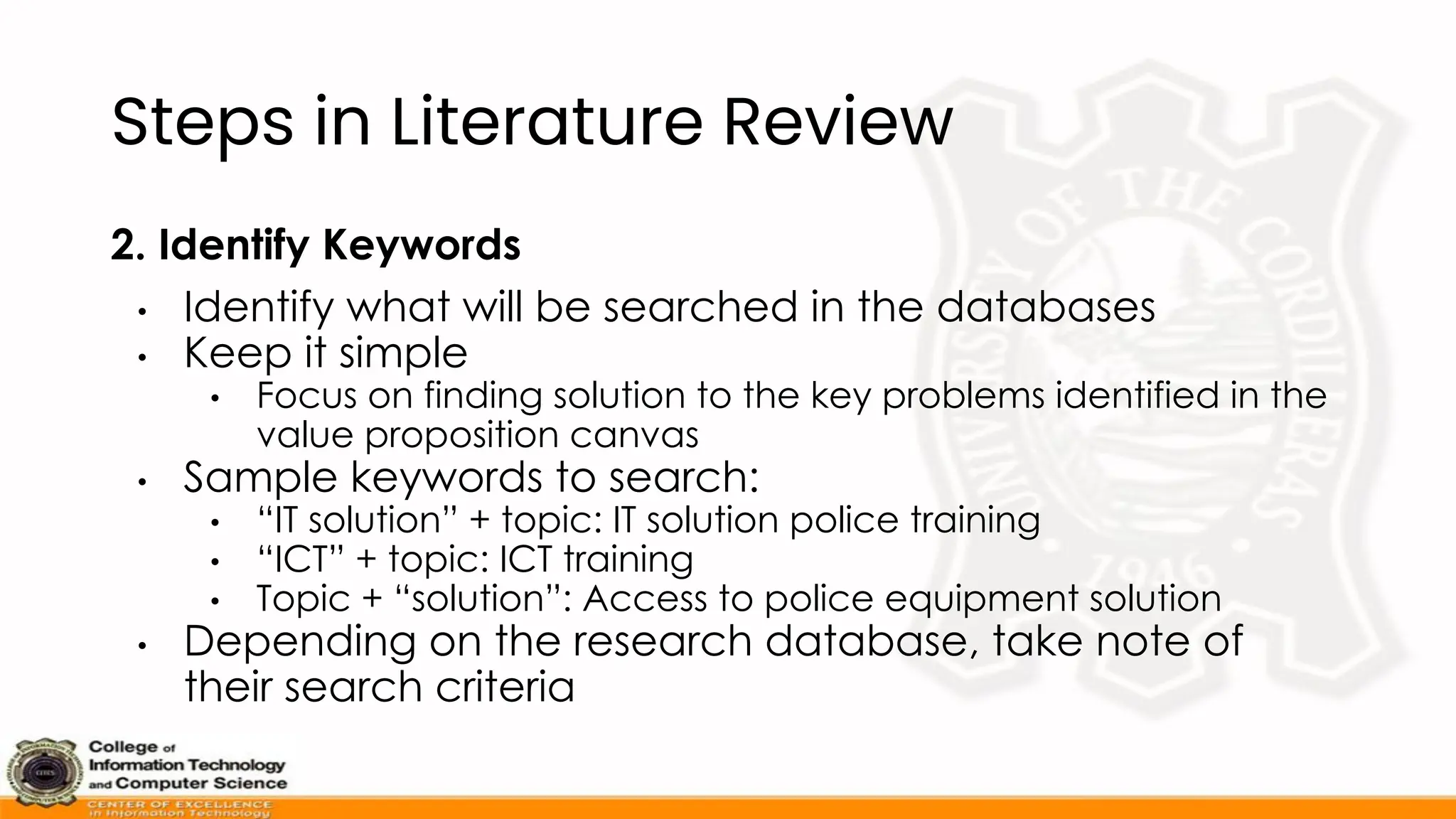 Steps in Literature Review
2. Identify Keywords
• Identify what will be searched in the databases
• Keep it simple
• Focus on finding solution to the key problems identified in the
value proposition canvas
• Sample keywords to search:
• “IT solution” + topic: IT solution police training
• “ICT” + topic: ICT training
• Topic + “solution”: Access to police equipment solution
• Depending on the research database, take note of
their search criteria
 