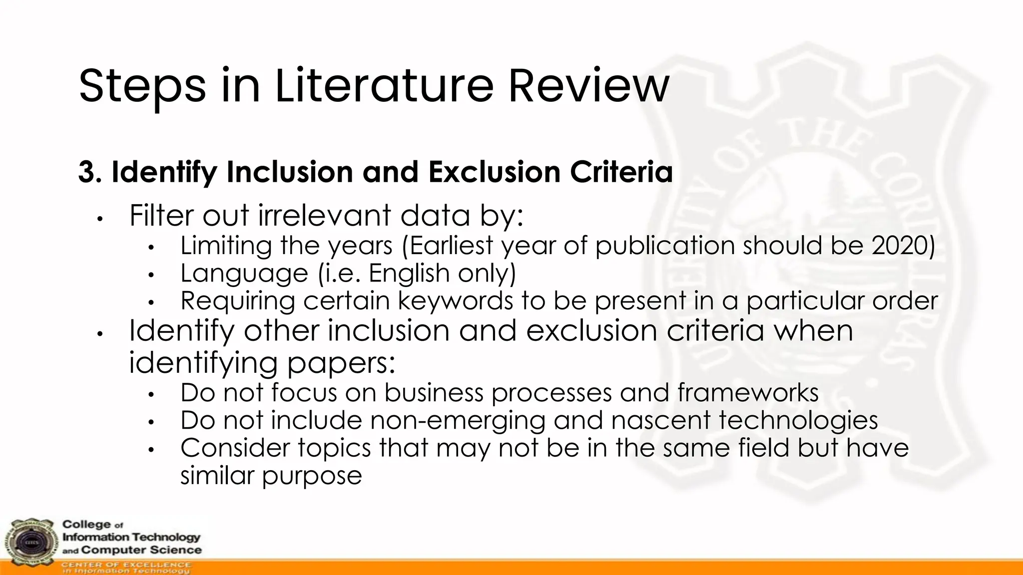 Steps in Literature Review
3. Identify Inclusion and Exclusion Criteria
• Filter out irrelevant data by:
• Limiting the years (Earliest year of publication should be 2020)
• Language (i.e. English only)
• Requiring certain keywords to be present in a particular order
• Identify other inclusion and exclusion criteria when
identifying papers:
• Do not focus on business processes and frameworks
• Do not include non-emerging and nascent technologies
• Consider topics that may not be in the same field but have
similar purpose
 