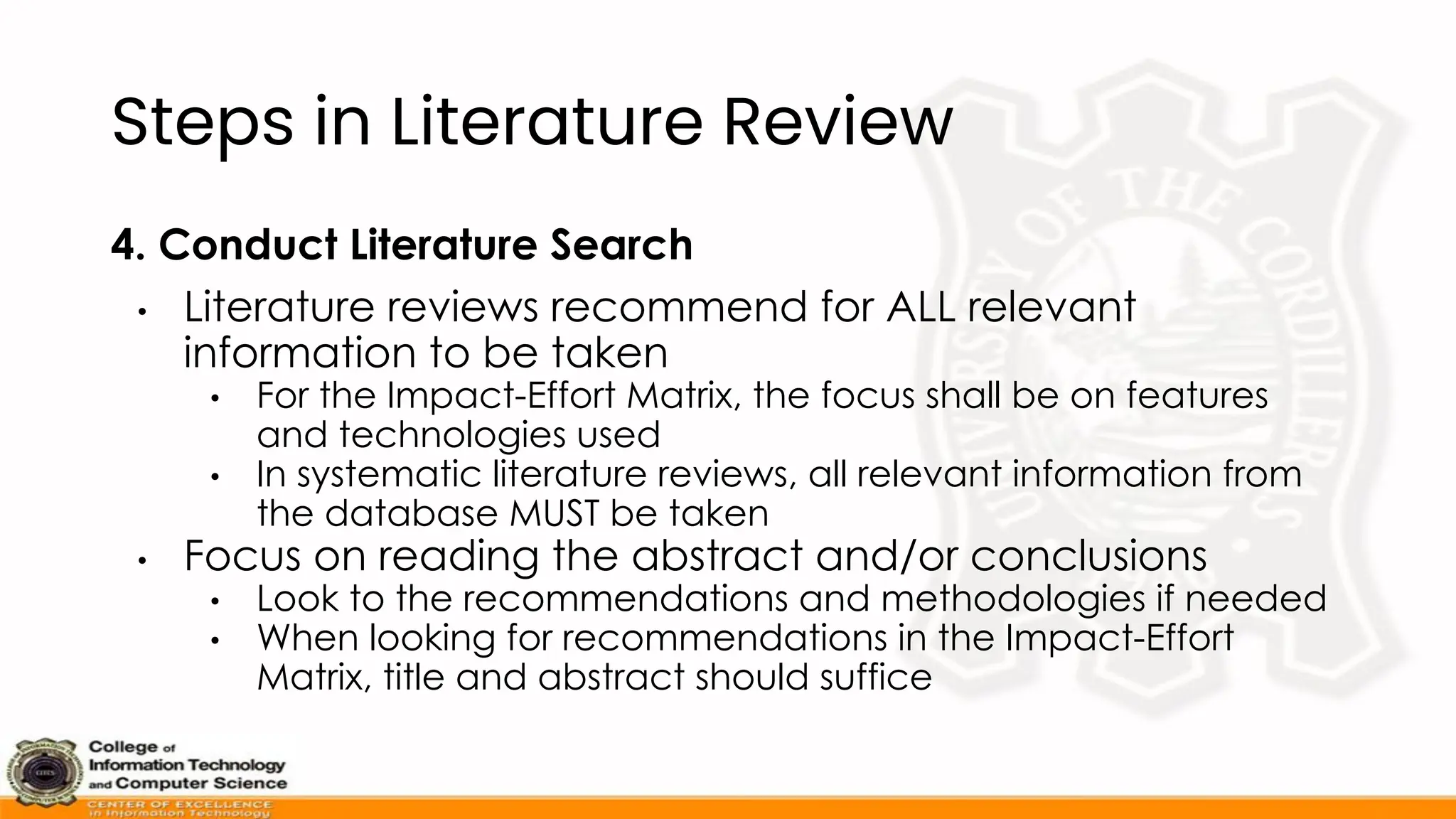 Steps in Literature Review
4. Conduct Literature Search
• Literature reviews recommend for ALL relevant
information to be taken
• For the Impact-Effort Matrix, the focus shall be on features
and technologies used
• In systematic literature reviews, all relevant information from
the database MUST be taken
• Focus on reading the abstract and/or conclusions
• Look to the recommendations and methodologies if needed
• When looking for recommendations in the Impact-Effort
Matrix, title and abstract should suffice
 